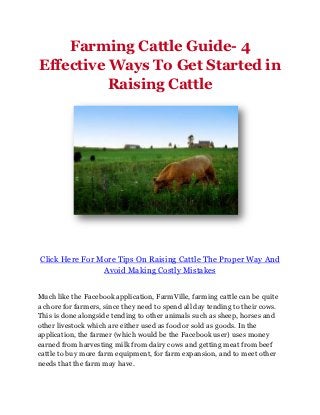 Farming Cattle Guide- 4
Effective Ways To Get Started in
          Raising Cattle




Click Here For More Tips On Raising Cattle The Proper Way And
                Avoid Making Costly Mistakes


Much like the Facebook application, FarmVille, farming cattle can be quite
a chore for farmers, since they need to spend all day tending to their cows.
This is done alongside tending to other animals such as sheep, horses and
other livestock which are either used as food or sold as goods. In the
application, the farmer (which would be the Facebook user) uses money
earned from harvesting milk from dairy cows and getting meat from beef
cattle to buy more farm equipment, for farm expansion, and to meet other
needs that the farm may have.
 