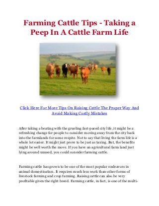 Farming Cattle Tips - Taking a
    Peep In A Cattle Farm Life




Click Here For More Tips On Raising Cattle The Proper Way And
                Avoid Making Costly Mistakes


After taking a beating with the grueling fast-paced city life, it might be a
refreshing change for people to consider moving away from the city back
into the farmlands for some respite. Not to say that living the farm life is a
whole lot easier. It might just prove to be just as taxing. But, the benefits
might be well worth the move. If you have an agricultural farm land just
lying around unused, you could consider farming cattle.



Farming cattle has grown to be one of the most popular endeavors in
animal domestication. It requires much less work than other forms of
livestock farming and crop farming. Raising cattle can also be very
profitable given the right breed. Farming cattle, in fact, is one of the multi-
 