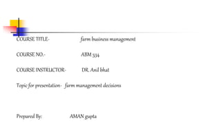 COURSE TITLE- farm business management 
COURSE NO.- ABM 534 
COURSE INSTRUCTOR- DR. Anil bhat 
Topic for presentation- farm management decisions 
Prepared By: AMAN gupta 
 