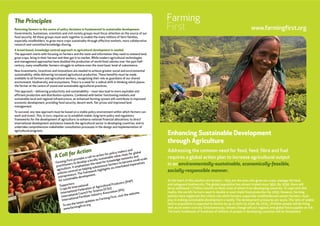 www.farmingfirst.org
Enhancing Sustainable Development
through Agriculture
Addressing the common need for food, feed, fibre and fuel
requires a global action plan to increase agricultural output
in an environmentally-sustainable, economically-feasible,
socially-responsible manner.
At the heart of the solution are farmers – they are the ones who grow our crops, manage the land,
and safeguard biodiversity. The global population has almost tripled since 1950. By 2030, there will
be an additional 1.7 billion mouths to feed, most of whom from developing countries. To cope with this
reality, the world’s farmers need to double or even triple food production by 2050. However, farming
policies have neglected the critical role which farmers, especially smallholderand women farmers, must
play in making sustainable development a reality. The development pressures are acute. The ratio of arable
land to population is expected to decline by up to 55% by 2030. By 2025, 1.8 billion people will be living
with acute water scarcity. Simultaneously, climate change will put regional and global food supplies at risk.
The basic livelihoods of hundreds of millions of people in developing countries will be threatened.
The Principles
Returning farmers to the centre of policy decisions is fundamental to sustainable development.
Governments, businesses, scientists and civil society groups must focus attention on the source of our
food security. All these groups must work together to enable the many millions of farm families,
especially smallholders, to grow more crops sustainably through effective markets, more collaborative
research and committed knowledge sharing.
A broad-based, knowledge-centred approach to agricultural development is needed.
The approach starts with focusing on farmers and the tools and information they need to steward land,
grow crops, bring in their harvest and then get it to market. While modern agricultural technologies
and management approaches have doubled the production of world food calories over the past half-
century, many smallholder farmers struggle to achieve even the most basic level of subsistence.
New investments, incentives and innovations are needed to achieve greater social and environmental
sustainability, while delivering increased agricultural production. These benefits must be made
available to all farmers and agricultural workers, recognising their role as guardians of our shared
environment, biodiversity, and ecosystems. There is a need for a radical shift in thinking which places
the farmer at the centre of sound and sustainable agricultural practices.
This approach – delivering productivity and sustainability – must also lead to more equitable and
efficient production and distribution systems. Combined with better functioning markets and
sustainable local and regional infrastructure, an enhanced farming system will contribute to improved
economic development, providing food security, decent work, fair prices and improved land
management.
To succeed, any new approach must be based on a stable policy environment within which farmers can
work and invest. This, in turn, requires us to establish stable, long-term policy and regulatory
frameworks for the development of agriculture; to enhance national financial allocations; to direct
international development assistance towards the agricultural sector in developing countries; and to
undertake comprehensive stakeholder consultation processes in the design and implementation of
agricultural programs.
A Call for Action
Farming First provides a call-to-action for policy-makers and
practitioners to develop a locally sustainable value chain for global
agriculture. It emphasises the need for knowledge networks and
policies centred on helping subsistence farmers to become small-scale
entrepreneurs. The framework highlights six interlinked imperatives
for sustainable development.
Supporters:
CropLife International
International Federation of Agricultural Producers (IFAP)
International Council for Science (ICSU)
International Fertilizer Industry Association (IFA)
To see the latest updates on Farming First, visit the website:
www.farmingfirst.org
 