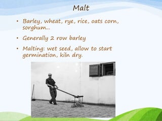 Malt
• Barley, wheat, rye, rice, oats corn,
sorghum...
• Generally 2 row barley
• Malting: wet seed, allow to start
germination, kiln dry.
 