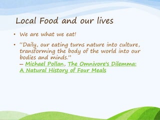 Local Food and our lives
• We are what we eat!
• “Daily, our eating turns nature into culture,
transforming the body of the world into our
bodies and minds.”
― Michael Pollan, The Omnivore's Dilemma:
A Natural History of Four Meals
 
