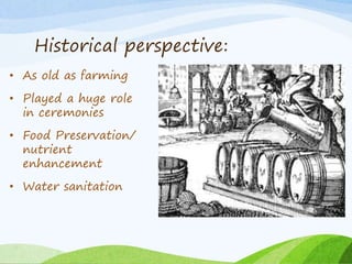 Historical perspective:
• As old as farming
• Played a huge role
in ceremonies
• Food Preservation/
nutrient
enhancement
• Water sanitation
 