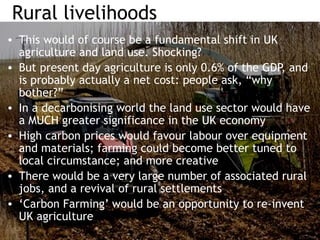 Rural livelihoods
• This would of course be a fundamental shift in UK
agriculture and land use. Shocking?
• But present day agriculture is only 0.6% of the GDP, and
is probably actually a net cost: people ask, “why
bother?”
• In a decarbonising world the land use sector would have
a MUCH greater significance in the UK economy
• High carbon prices would favour labour over equipment
and materials; farming could become better tuned to
local circumstance; and more creative
• There would be a very large number of associated rural
jobs, and a revival of rural settlements
• ‘Carbon Farming’ would be an opportunity to re-invent
UK agriculture
 