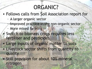 ORGANIC?
• Follows calls from Soil Association report for
– A larger organic sector
– Improved practice in the non-organic sector
– More mixed farming
• Switch to biomass crops requires less
fertiliser and pesticides
• Large inputs of organic matter to soils
• Livestock sector shifts from quantity to
quality
• Still provision for about 10% mineral
nitrogen
 