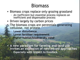 Biomass
• Biomass crops replace only grazing grassland
– An inefficient but essential process replaces an
inefficient and dispensable process
• Driven largely by carbon prices
• The biomass crops are perennials generating
cellulose, not protein
– Lower disturbance
– Lower fertiliser requirement
– Higher habitat/biodiversity value
• A new paradigm for farming and land use
invites an explosion of new mixed approaches
– Especially with respect to livestock
 