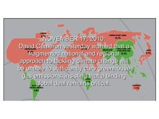 NOVEMBER 17, 2010:NOVEMBER 17, 2010:
David Cameron yesterday warned that aDavid Cameron yesterday warned that a
fragmented national and regionalfragmented national and regional
approach to tackling climate change willapproach to tackling climate change will
be unable to sufficiently curb greenhousebe unable to sufficiently curb greenhouse
gas emissions, insisting that a bindinggas emissions, insisting that a binding
global deal remains critical.global deal remains critical.
 