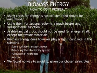 BIOMASS ENERGY
HOW TO DO IT PROPERLY
• Using crops for energy is not efficient and should be
minimised
• Using them for sequestration is a much better and
indispensable function
• Arable/annual crops should not be used for energy at all,
except for ‘waste materials’
• Biomass energy does however play a significant role in the
scenario
– Some surface transport needs
– Balancing the electricity system
– ‘Grounding’ hydrogen
– Aviation
• We found no way to avoid it, given our chosen principles
 