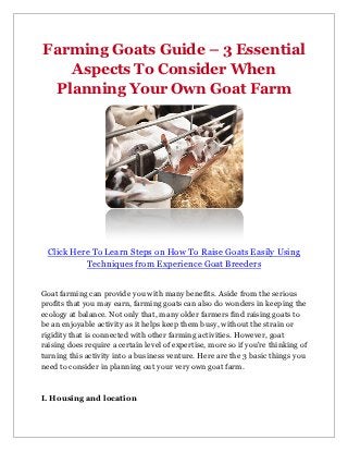 Farming Goats Guide – 3 Essential
   Aspects To Consider When
 Planning Your Own Goat Farm




  Click Here To Learn Steps on How To Raise Goats Easily Using
           Techniques from Experience Goat Breeders


Goat farming can provide you with many benefits. Aside from the serious
profits that you may earn, farming goats can also do wonders in keeping the
ecology at balance. Not only that, many older farmers find raising goats to
be an enjoyable activity as it helps keep them busy, without the strain or
rigidity that is connected with other farming activities. However, goat
raising does require a certain level of expertise, more so if you're thinking of
turning this activity into a business venture. Here are the 3 basic things you
need to consider in planning out your very own goat farm.



I. Housing and location
 
