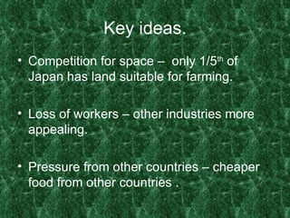 Key ideas. Competition for space –  only 1/5 th  of Japan has land suitable for farming. Loss of workers – other industries more appealing. Pressure from other countries – cheaper food from other countries . 
