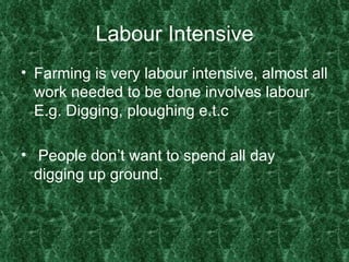 Labour Intensive Farming is very labour intensive, almost all work needed to be done involves labour E.g. Digging, ploughing e.t.c People don’t want to spend all day digging up ground. 