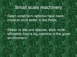 Small scale machinery Down sized farm vehicles have been made to work better in the fields. Easier to use and operate, work more efficiently than a big machine in the given environment. 