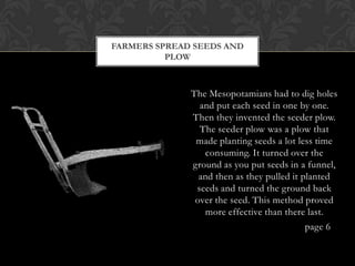FARMERS SPREAD SEEDS AND
          PLOW



              The Mesopotamians had to dig holes
                and put each seed in one by one.
              Then they invented the seeder plow.
                The seeder plow was a plow that
               made planting seeds a lot less time
                 consuming. It turned over the
              ground as you put seeds in a funnel,
                and then as they pulled it planted
               seeds and turned the ground back
               over the seed. This method proved
                 more effective than there last.
                                            page 6
 