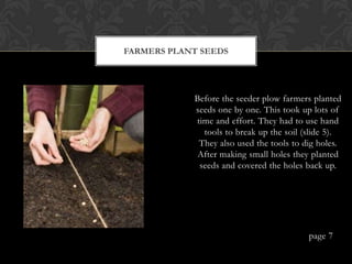 FARMERS PLANT SEEDS




            Before the seeder plow farmers planted
            seeds one by one. This took up lots of
            time and effort. They had to use hand
              tools to break up the soil (slide 5).
             They also used the tools to dig holes.
             After making small holes they planted
             seeds and covered the holes back up.




                                          page 7
 