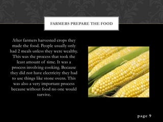 FARMERS PREPARE THE FOOD



 After farmers harvested crops they
 made the food. People usually only
had 2 meals unless they were wealthy.
  This was the process that took the
    least amount of time. It was a
 process involving cooking. Because
they did not have electricity they had
 to use things like stone ovens. This
  was also a very important process
 because without food no one would
               survive.



                                                 page 9
 
