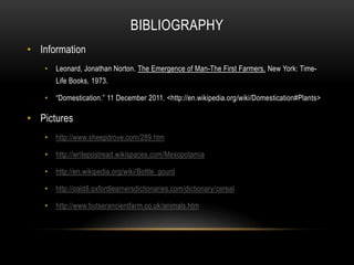 BIBLIOGRAPHY
• Information
   •   Leonard, Jonathan Norton. The Emergence of Man-The First Farmers. New York: Time-
       Life Books, 1973.

   •   “Domestication.” 11 December 2011. <http://en.wikipedia.org/wiki/Domestication#Plants>

• Pictures
   •   http://www.sheepdrove.com/289.htm

   •   http://writepostread.wikispaces.com/Mesopotamia

   •   http://en.wikipedia.org/wiki/Bottle_gourd

   •   http://oald8.oxfordlearnersdictionaries.com/dictionary/cereal

   •   http://www.butserancientfarm.co.uk/animals.htm
 