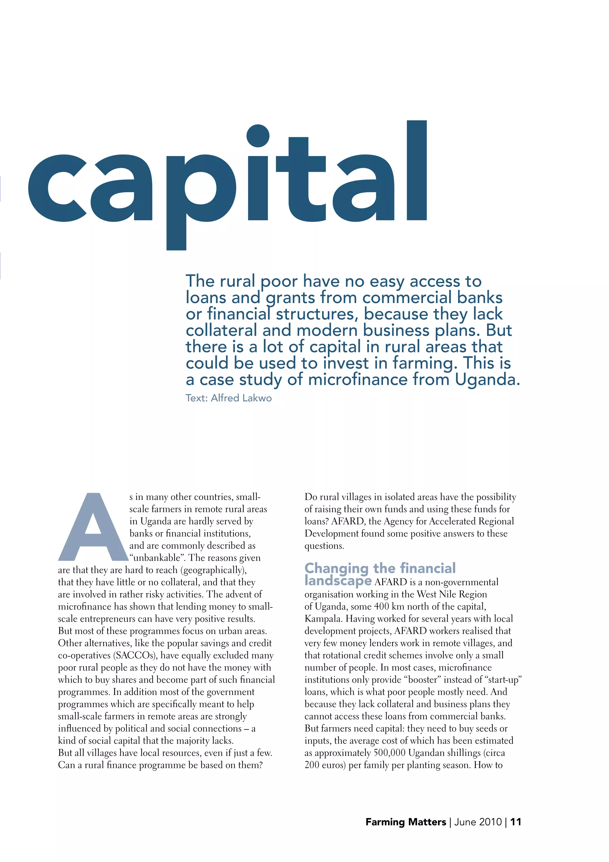 t   capital
                                      The rural poor have no easy access to
                                      loans and grants from commercial banks
                                      or financial structures, because they lack
                                      collateral and modern business plans. But
                                      there is a lot of capital in rural areas that
                                      could be used to invest in farming. This is
                                      a case study of microfinance from Uganda.
                                      Text: Alfred Lakwo




    A
                        s in many other countries, small-        Do rural villages in isolated areas have the possibility
                        scale farmers in remote rural areas      of raising their own funds and using these funds for
                        in Uganda are hardly served by           loans? AFARD, the Agency for Accelerated Regional
                        banks or financial institutions,         Development found some positive answers to these
                        and are commonly described as            questions.
                        “unbankable”. The reasons given
    are that they are hard to reach (geographically),            Changing the financial
    that they have little or no collateral, and that they        landscape AFARD is a non-governmental
    are involved in rather risky activities. The advent of       organisation working in the West Nile Region
    microfinance has shown that lending money to small-          of Uganda, some 400 km north of the capital,
    scale entrepreneurs can have very positive results.          Kampala. Having worked for several years with local
    But most of these programmes focus on urban areas.           development projects, AFARD workers realised that
    Other alternatives, like the popular savings and credit      very few money lenders work in remote villages, and
    co-operatives (SACCOs), have equally excluded many           that rotational credit schemes involve only a small
    poor rural people as they do not have the money with         number of people. In most cases, microfinance
    which to buy shares and become part of such financial        institutions only provide “booster” instead of “start-up”
    programmes. In addition most of the government               loans, which is what poor people mostly need. And
    programmes which are specifically meant to help              because they lack collateral and business plans they
    small-scale farmers in remote areas are strongly             cannot access these loans from commercial banks.
    influenced by political and social connections – a           But farmers need capital: they need to buy seeds or
    kind of social capital that the majority lacks.              inputs, the average cost of which has been estimated
    But all villages have local resources, even if just a few.   as approximately 500,000 Ugandan shillings (circa
    Can a rural finance programme be based on them?              200 euros) per family per planting season. How to




                                                                                 Farming Matters | June 2010 | 11
 
