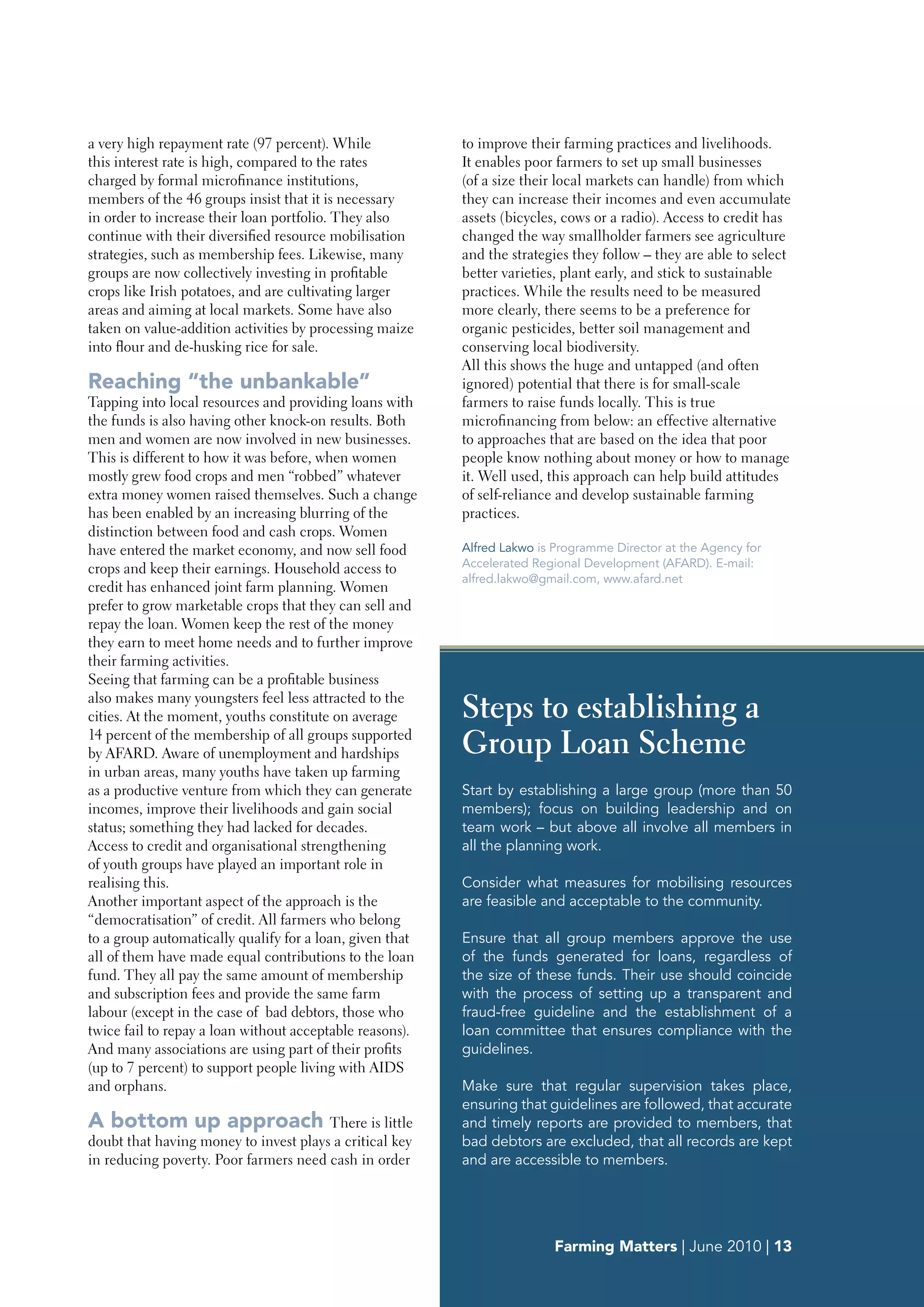 a very high repayment rate (97 percent). While            to improve their farming practices and livelihoods.
this interest rate is high, compared to the rates         It enables poor farmers to set up small businesses
charged by formal microfinance institutions,              (of a size their local markets can handle) from which
members of the 46 groups insist that it is necessary      they can increase their incomes and even accumulate
in order to increase their loan portfolio. They also      assets (bicycles, cows or a radio). Access to credit has
continue with their diversified resource mobilisation     changed the way smallholder farmers see agriculture
strategies, such as membership fees. Likewise, many       and the strategies they follow – they are able to select
groups are now collectively investing in profitable       better varieties, plant early, and stick to sustainable
crops like Irish potatoes, and are cultivating larger     practices. While the results need to be measured
areas and aiming at local markets. Some have also         more clearly, there seems to be a preference for
taken on value-addition activities by processing maize    organic pesticides, better soil management and
into flour and de-husking rice for sale.                  conserving local biodiversity.
                                                          All this shows the huge and untapped (and often
Reaching “the unbankable”                                 ignored) potential that there is for small-scale
Tapping into local resources and providing loans with     farmers to raise funds locally. This is true
the funds is also having other knock-on results. Both     microfinancing from below: an effective alternative
men and women are now involved in new businesses.         to approaches that are based on the idea that poor
This is different to how it was before, when women        people know nothing about money or how to manage
mostly grew food crops and men “robbed” whatever          it. Well used, this approach can help build attitudes
extra money women raised themselves. Such a change        of self-reliance and develop sustainable farming
has been enabled by an increasing blurring of the         practices.
distinction between food and cash crops. Women
have entered the market economy, and now sell food        Alfred Lakwo is Programme Director at the Agency for
crops and keep their earnings. Household access to        Accelerated Regional Development (AFARD). E-mail:
                                                          alfred.lakwo@gmail.com, www.afard.net
credit has enhanced joint farm planning. Women
prefer to grow marketable crops that they can sell and
repay the loan. Women keep the rest of the money
they earn to meet home needs and to further improve
their farming activities.
Seeing that farming can be a profitable business
also makes many youngsters feel less attracted to the
cities. At the moment, youths constitute on average       Steps to establishing a
14 percent of the membership of all groups supported
by AFARD. Aware of unemployment and hardships             Group Loan Scheme
in urban areas, many youths have taken up farming
as a productive venture from which they can generate      Start by establishing a large group (more than 50
incomes, improve their livelihoods and gain social        members); focus on building leadership and on
status; something they had lacked for decades.            team work – but above all involve all members in
Access to credit and organisational strengthening         all the planning work.
of youth groups have played an important role in
realising this.                                           Consider what measures for mobilising resources
Another important aspect of the approach is the           are feasible and acceptable to the community.
“democratisation” of credit. All farmers who belong
to a group automatically qualify for a loan, given that   Ensure that all group members approve the use
all of them have made equal contributions to the loan     of the funds generated for loans, regardless of
fund. They all pay the same amount of membership          the size of these funds. Their use should coincide
and subscription fees and provide the same farm           with the process of setting up a transparent and
labour (except in the case of bad debtors, those who      fraud-free guideline and the establishment of a
twice fail to repay a loan without acceptable reasons).   loan committee that ensures compliance with the
And many associations are using part of their profits     guidelines.
(up to 7 percent) to support people living with AIDS
and orphans.                                              Make sure that regular supervision takes place,
                                                          ensuring that guidelines are followed, that accurate
A bottom up approach There is little                      and timely reports are provided to members, that
doubt that having money to invest plays a critical key    bad debtors are excluded, that all records are kept
in reducing poverty. Poor farmers need cash in order      and are accessible to members.




                                                                          Farming Matters | June 2010 | 13
 