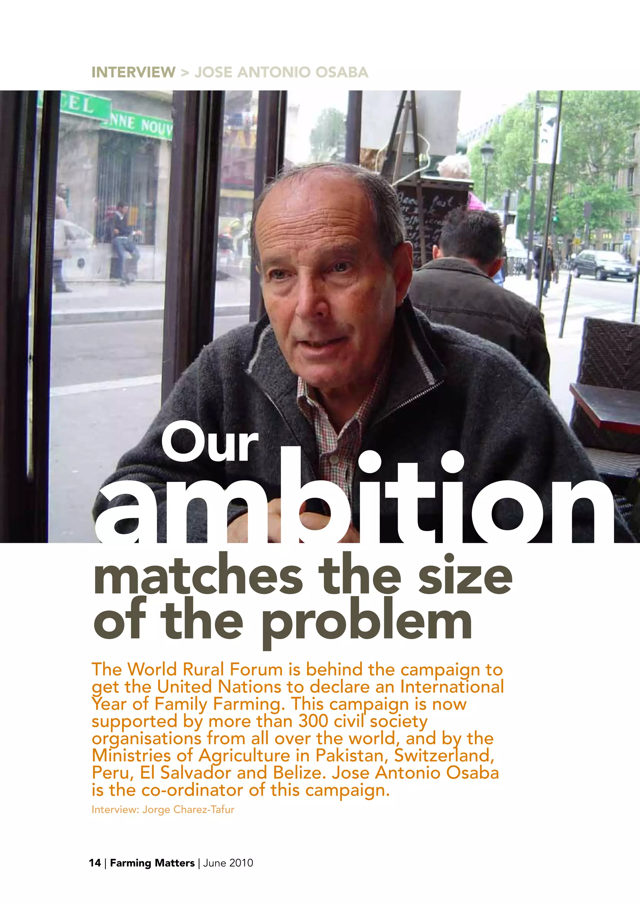 INTERVIEw > JOSE ANTONIO OSAbA




             Our
ambition
matches the size
of the problem
The World Rural Forum is behind the campaign to
get the United Nations to declare an International
Year of Family Farming. This campaign is now
supported by more than 300 civil society
organisations from all over the world, and by the
Ministries of Agriculture in Pakistan, Switzerland,
Peru, El Salvador and Belize. Jose Antonio Osaba
is the co-ordinator of this campaign.
Interview: Jorge Charez-Tafur



15
14 | Farming Matters | June 2010
 