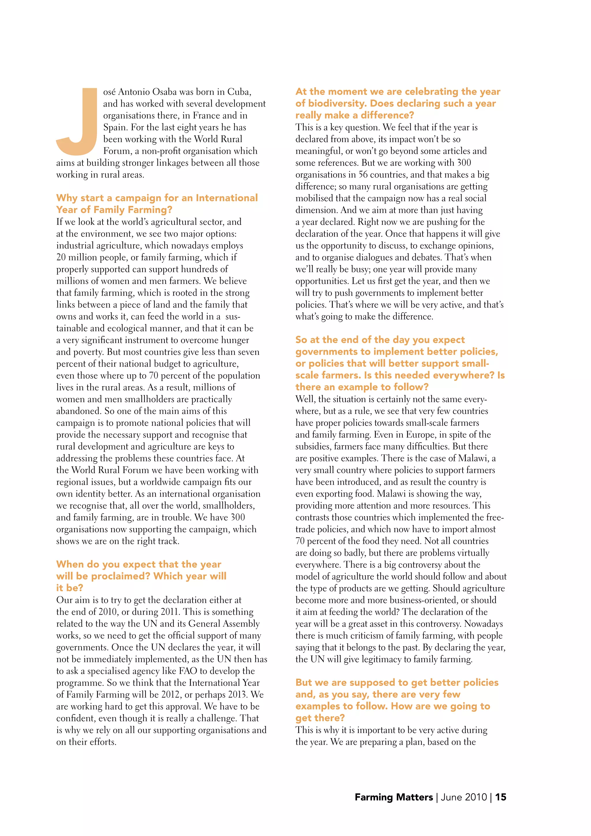 J
            osé Antonio Osaba was born in Cuba,          At the moment we are celebrating the year
            and has worked with several development      of biodiversity. Does declaring such a year
            organisations there, in France and in        really make a difference?
            Spain. For the last eight years he has       This is a key question. We feel that if the year is
            been working with the World Rural            declared from above, its impact won’t be so
            Forum, a non-profit organisation which       meaningful, or won’t go beyond some articles and
aims at building stronger linkages between all those     some references. But we are working with 300
working in rural areas.                                  organisations in 56 countries, and that makes a big
                                                         difference; so many rural organisations are getting
why start a campaign for an International                mobilised that the campaign now has a real social
Year of Family Farming?                                  dimension. And we aim at more than just having
If we look at the world’s agricultural sector, and       a year declared. Right now we are pushing for the
at the environment, we see two major options:            declaration of the year. Once that happens it will give
industrial agriculture, which nowadays employs           us the opportunity to discuss, to exchange opinions,
20 million people, or family farming, which if           and to organise dialogues and debates. That’s when
properly supported can support hundreds of               we’ll really be busy; one year will provide many
millions of women and men farmers. We believe            opportunities. Let us first get the year, and then we
that family farming, which is rooted in the strong       will try to push governments to implement better
links between a piece of land and the family that        policies. That’s where we will be very active, and that’s
owns and works it, can feed the world in a sus-          what’s going to make the difference.
tainable and ecological manner, and that it can be
a very significant instrument to overcome hunger         So at the end of the day you expect
and poverty. But most countries give less than seven     governments to implement better policies,
percent of their national budget to agriculture,         or policies that will better support small-
even those where up to 70 percent of the population      scale farmers. Is this needed everywhere? Is
lives in the rural areas. As a result, millions of       there an example to follow?
women and men smallholders are practically               Well, the situation is certainly not the same every-
abandoned. So one of the main aims of this               where, but as a rule, we see that very few countries
campaign is to promote national policies that will       have proper policies towards small-scale farmers
provide the necessary support and recognise that         and family farming. Even in Europe, in spite of the
rural development and agriculture are keys to            subsidies, farmers face many difficulties. But there
addressing the problems these countries face. At         are positive examples. There is the case of Malawi, a
the World Rural Forum we have been working with          very small country where policies to support farmers
regional issues, but a worldwide campaign fits our       have been introduced, and as result the country is
own identity better. As an international organisation    even exporting food. Malawi is showing the way,
we recognise that, all over the world, smallholders,     providing more attention and more resources. This
and family farming, are in trouble. We have 300          contrasts those countries which implemented the free-
organisations now supporting the campaign, which         trade policies, and which now have to import almost
shows we are on the right track.                         70 percent of the food they need. Not all countries
                                                         are doing so badly, but there are problems virtually
when do you expect that the year                         everywhere. There is a big controversy about the
will be proclaimed? which year will                      model of agriculture the world should follow and about
it be?                                                   the type of products are we getting. Should agriculture
Our aim is to try to get the declaration either at       become more and more business-oriented, or should
the end of 2010, or during 2011. This is something       it aim at feeding the world? The declaration of the
related to the way the UN and its General Assembly       year will be a great asset in this controversy. Nowadays
works, so we need to get the official support of many    there is much criticism of family farming, with people
governments. Once the UN declares the year, it will      saying that it belongs to the past. By declaring the year,
not be immediately implemented, as the UN then has       the UN will give legitimacy to family farming.
to ask a specialised agency like FAO to develop the
programme. So we think that the International Year       but we are supposed to get better policies
of Family Farming will be 2012, or perhaps 2013. We      and, as you say, there are very few
are working hard to get this approval. We have to be     examples to follow. How are we going to
confident, even though it is really a challenge. That    get there?
is why we rely on all our supporting organisations and   This is why it is important to be very active during
on their efforts.                                        the year. We are preparing a plan, based on the




                                                                         Farming Matters | June 2010 | 15
 
