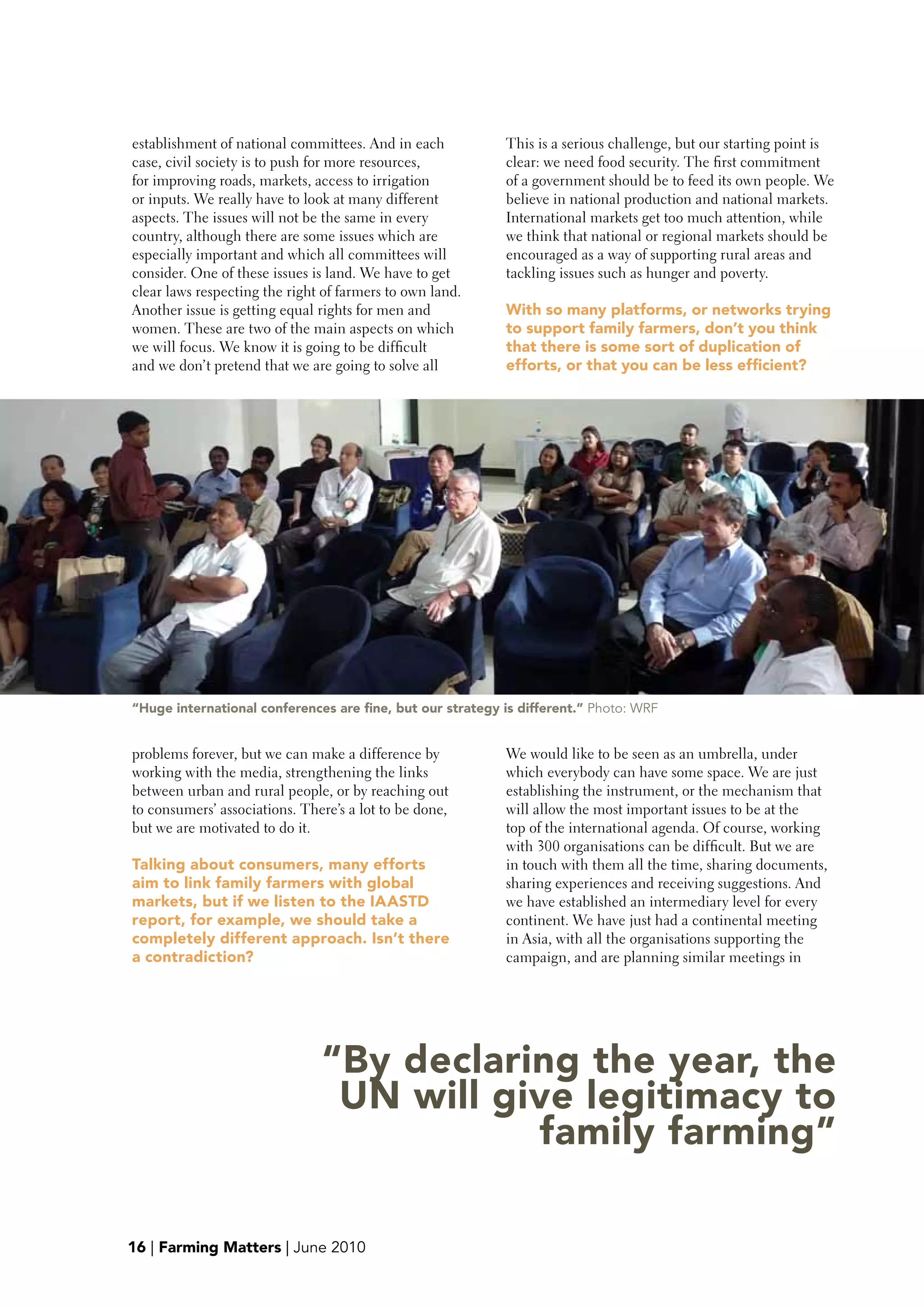 establishment of national committees. And in each          This is a serious challenge, but our starting point is
case, civil society is to push for more resources,         clear: we need food security. The first commitment
for improving roads, markets, access to irrigation         of a government should be to feed its own people. We
or inputs. We really have to look at many different        believe in national production and national markets.
aspects. The issues will not be the same in every          International markets get too much attention, while
country, although there are some issues which are          we think that national or regional markets should be
especially important and which all committees will         encouraged as a way of supporting rural areas and
consider. One of these issues is land. We have to get      tackling issues such as hunger and poverty.
clear laws respecting the right of farmers to own land.
Another issue is getting equal rights for men and          with so many platforms, or networks trying
women. These are two of the main aspects on which          to support family farmers, don’t you think
we will focus. We know it is going to be difficult         that there is some sort of duplication of
and we don’t pretend that we are going to solve all        efforts, or that you can be less efficient?




“Huge international conferences are fine, but our strategy is different.” Photo: WRF


problems forever, but we can make a difference by          We would like to be seen as an umbrella, under
working with the media, strengthening the links            which everybody can have some space. We are just
between urban and rural people, or by reaching out         establishing the instrument, or the mechanism that
to consumers’ associations. There’s a lot to be done,      will allow the most important issues to be at the
but we are motivated to do it.                             top of the international agenda. Of course, working
                                                           with 300 organisations can be difficult. But we are
Talking about consumers, many efforts                      in touch with them all the time, sharing documents,
aim to link family farmers with global                     sharing experiences and receiving suggestions. And
markets, but if we listen to the IAASTD                    we have established an intermediary level for every
report, for example, we should take a                      continent. We have just had a continental meeting
completely different approach. Isn’t there                 in Asia, with all the organisations supporting the
a contradiction?                                           campaign, and are planning similar meetings in




                               “by declaring the year, the
                                UN will give legitimacy to
                                          family farming”

16 | Farming Matters | June 2010
 