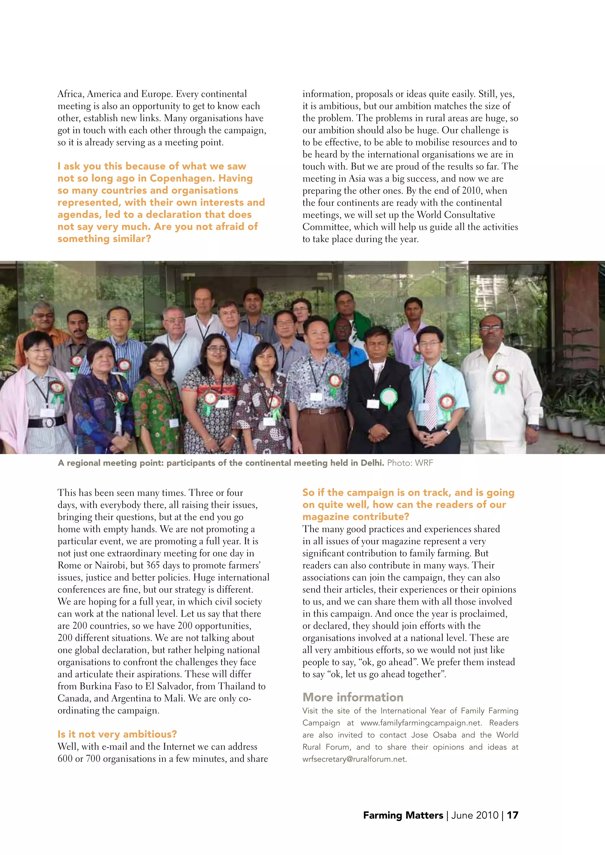 Africa, America and Europe. Every continental              information, proposals or ideas quite easily. Still, yes,
meeting is also an opportunity to get to know each         it is ambitious, but our ambition matches the size of
other, establish new links. Many organisations have        the problem. The problems in rural areas are huge, so
got in touch with each other through the campaign,         our ambition should also be huge. Our challenge is
so it is already serving as a meeting point.               to be effective, to be able to mobilise resources and to
                                                           be heard by the international organisations we are in
I ask you this because of what we saw                      touch with. But we are proud of the results so far. The
not so long ago in Copenhagen. Having                      meeting in Asia was a big success, and now we are
so many countries and organisations                        preparing the other ones. By the end of 2010, when
represented, with their own interests and                  the four continents are ready with the continental
agendas, led to a declaration that does                    meetings, we will set up the World Consultative
not say very much. Are you not afraid of                   Committee, which will help us guide all the activities
something similar?                                         to take place during the year.




A regional meeting point: participants of the continental meeting held in Delhi. Photo: WRF


This has been seen many times. Three or four               So if the campaign is on track, and is going
days, with everybody there, all raising their issues,      on quite well, how can the readers of our
bringing their questions, but at the end you go            magazine contribute?
home with empty hands. We are not promoting a              The many good practices and experiences shared
particular event, we are promoting a full year. It is      in all issues of your magazine represent a very
not just one extraordinary meeting for one day in          significant contribution to family farming. But
Rome or Nairobi, but 365 days to promote farmers’          readers can also contribute in many ways. Their
issues, justice and better policies. Huge international    associations can join the campaign, they can also
conferences are fine, but our strategy is different.       send their articles, their experiences or their opinions
We are hoping for a full year, in which civil society      to us, and we can share them with all those involved
can work at the national level. Let us say that there      in this campaign. And once the year is proclaimed,
are 200 countries, so we have 200 opportunities,           or declared, they should join efforts with the
200 different situations. We are not talking about         organisations involved at a national level. These are
one global declaration, but rather helping national        all very ambitious efforts, so we would not just like
organisations to confront the challenges they face         people to say, “ok, go ahead”. We prefer them instead
and articulate their aspirations. These will differ        to say “ok, let us go ahead together”.
from Burkina Faso to El Salvador, from Thailand to
Canada, and Argentina to Mali. We are only co-             More information
ordinating the campaign.                                   Visit the site of the International Year of Family Farming
                                                           Campaign at www.familyfarmingcampaign.net. Readers
Is it not very ambitious?                                  are also invited to contact Jose Osaba and the World
Well, with e-mail and the Internet we can address          Rural Forum, and to share their opinions and ideas at
600 or 700 organisations in a few minutes, and share       wrfsecretary@ruralforum.net.




                                                                           Farming Matters | June 2010 | 17
 
