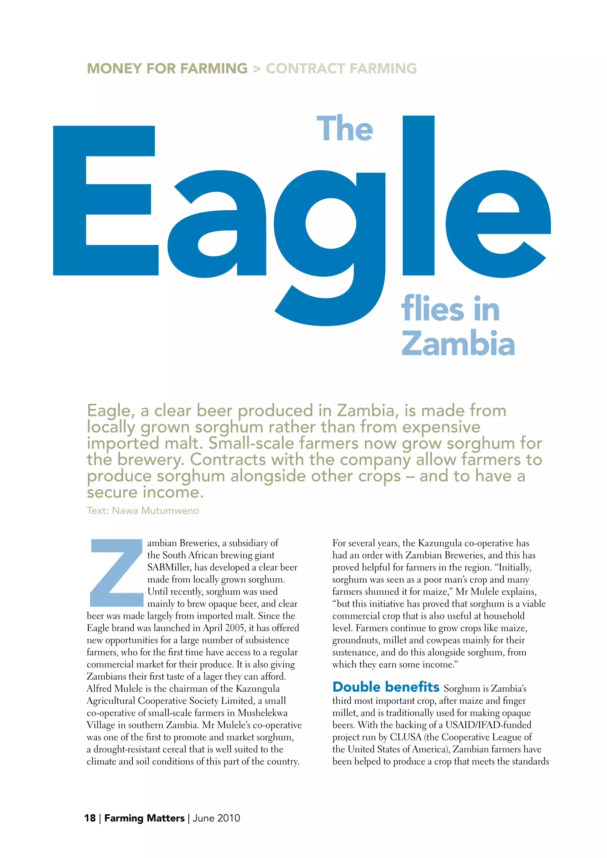 MONEY FOR FARMING > CONTRACT FARMING




Eagle
                                                           The




                                                                             flies in
                                                                             Zambia
Eagle, a clear beer produced in Zambia, is made from
locally grown sorghum rather than from expensive
imported malt. Small-scale farmers now grow sorghum for
the brewery. Contracts with the company allow farmers to
produce sorghum alongside other crops – and to have a
secure income.
Text: Nawa Mutumweno




Z
                ambian Breweries, a subsidiary of          For several years, the Kazungula co-operative has
                the South African brewing giant            had an order with Zambian Breweries, and this has
                SABMiller, has developed a clear beer      proved helpful for farmers in the region. “Initially,
                made from locally grown sorghum.           sorghum was seen as a poor man’s crop and many
                Until recently, sorghum was used           farmers shunned it for maize,” Mr Mulele explains,
                mainly to brew opaque beer, and clear      “but this initiative has proved that sorghum is a viable
beer was made largely from imported malt. Since the        commercial crop that is also useful at household
Eagle brand was launched in April 2005, it has offered     level. Farmers continue to grow crops like maize,
new opportunities for a large number of subsistence        groundnuts, millet and cowpeas mainly for their
farmers, who for the first time have access to a regular   sustenance, and do this alongside sorghum, from
commercial market for their produce. It is also giving     which they earn some income.”
Zambians their first taste of a lager they can afford.
Alfred Mulele is the chairman of the Kazungula             Double benefits Sorghum is Zambia’s
Agricultural Cooperative Society Limited, a small          third most important crop, after maize and finger
co-operative of small-scale farmers in Mushelekwa          millet, and is traditionally used for making opaque
Village in southern Zambia. Mr Mulele’s co-operative       beers. With the backing of a USAID/IFAD-funded
was one of the first to promote and market sorghum,        project run by CLUSA (the Cooperative League of
a drought-resistant cereal that is well suited to the      the United States of America), Zambian farmers have
climate and soil conditions of this part of the country.   been helped to produce a crop that meets the standards




19
18 | Farming Matters | June 2010
 