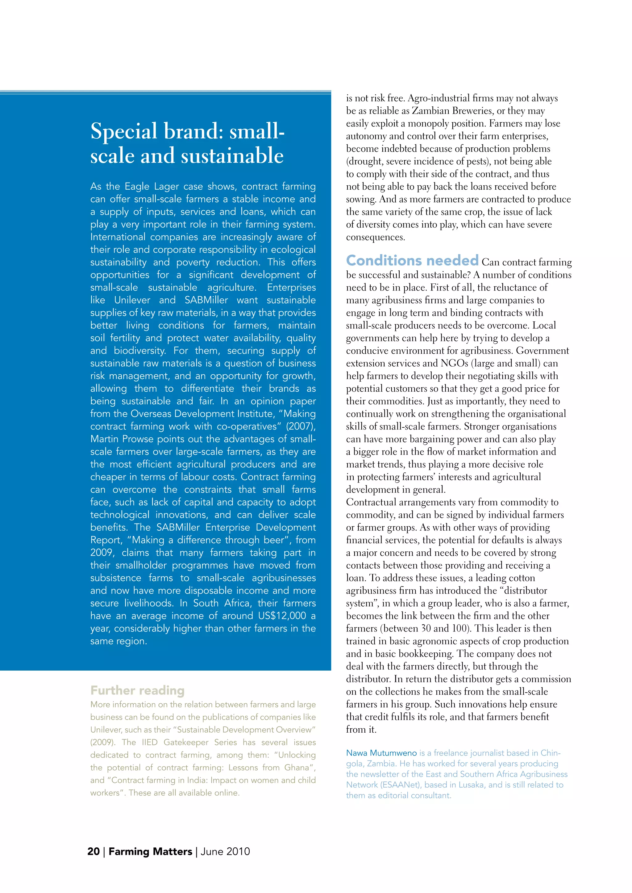 is not risk free. Agro-industrial firms may not always
                                                              be as reliable as Zambian Breweries, or they may
                                                              easily exploit a monopoly position. Farmers may lose
Special brand: small-                                         autonomy and control over their farm enterprises,

scale and sustainable                                         become indebted because of production problems
                                                              (drought, severe incidence of pests), not being able
                                                              to comply with their side of the contract, and thus
As the Eagle Lager case shows, contract farming               not being able to pay back the loans received before
can offer small-scale farmers a stable income and             sowing. And as more farmers are contracted to produce
a supply of inputs, services and loans, which can             the same variety of the same crop, the issue of lack
play a very important role in their farming system.           of diversity comes into play, which can have severe
International companies are increasingly aware of             consequences.
their role and corporate responsibility in ecological
sustainability and poverty reduction. This offers             Conditions needed Can contract farming
opportunities for a significant development of                be successful and sustainable? A number of conditions
small-scale sustainable agriculture. Enterprises              need to be in place. First of all, the reluctance of
like Unilever and SABMiller want sustainable                  many agribusiness firms and large companies to
supplies of key raw materials, in a way that provides         engage in long term and binding contracts with
better living conditions for farmers, maintain                small-scale producers needs to be overcome. Local
soil fertility and protect water availability, quality        governments can help here by trying to develop a
and biodiversity. For them, securing supply of                conducive environment for agribusiness. Government
sustainable raw materials is a question of business           extension services and NGOs (large and small) can
risk management, and an opportunity for growth,               help farmers to develop their negotiating skills with
allowing them to differentiate their brands as                potential customers so that they get a good price for
being sustainable and fair. In an opinion paper               their commodities. Just as importantly, they need to
from the Overseas Development Institute, “Making              continually work on strengthening the organisational
contract farming work with co-operatives” (2007),             skills of small-scale farmers. Stronger organisations
Martin Prowse points out the advantages of small-             can have more bargaining power and can also play
scale farmers over large-scale farmers, as they are           a bigger role in the flow of market information and
the most efficient agricultural producers and are             market trends, thus playing a more decisive role
cheaper in terms of labour costs. Contract farming            in protecting farmers’ interests and agricultural
can overcome the constraints that small farms                 development in general.
face, such as lack of capital and capacity to adopt           Contractual arrangements vary from commodity to
technological innovations, and can deliver scale              commodity, and can be signed by individual farmers
benefits. The SABMiller Enterprise Development                or farmer groups. As with other ways of providing
Report, “Making a difference through beer”, from              financial services, the potential for defaults is always
2009, claims that many farmers taking part in                 a major concern and needs to be covered by strong
their smallholder programmes have moved from                  contacts between those providing and receiving a
subsistence farms to small-scale agribusinesses               loan. To address these issues, a leading cotton
and now have more disposable income and more                  agribusiness firm has introduced the “distributor
secure livelihoods. In South Africa, their farmers            system”, in which a group leader, who is also a farmer,
have an average income of around US$12,000 a                  becomes the link between the firm and the other
year, considerably higher than other farmers in the           farmers (between 30 and 100). This leader is then
same region.                                                  trained in basic agronomic aspects of crop production
                                                              and in basic bookkeeping. The company does not
                                                              deal with the farmers directly, but through the
                                                              distributor. In return the distributor gets a commission
Further reading                                               on the collections he makes from the small-scale
More information on the relation between farmers and large    farmers in his group. Such innovations help ensure
business can be found on the publications of companies like   that credit fulfils its role, and that farmers benefit
Unilever, such as their “Sustainable Development Overview”    from it.
(2009). The IIED Gatekeeper Series has several issues
dedicated to contract farming, among them: “Unlocking         Nawa Mutumweno is a freelance journalist based in Chin-
the potential of contract farming: Lessons from Ghana”,       gola, Zambia. He has worked for several years producing
                                                              the newsletter of the East and Southern Africa Agribusiness
and “Contract farming in India: Impact on women and child
                                                              Network (ESAANet), based in Lusaka, and is still related to
workers”. These are all available online.                     them as editorial consultant.




20 | Farming Matters | June 2010
 