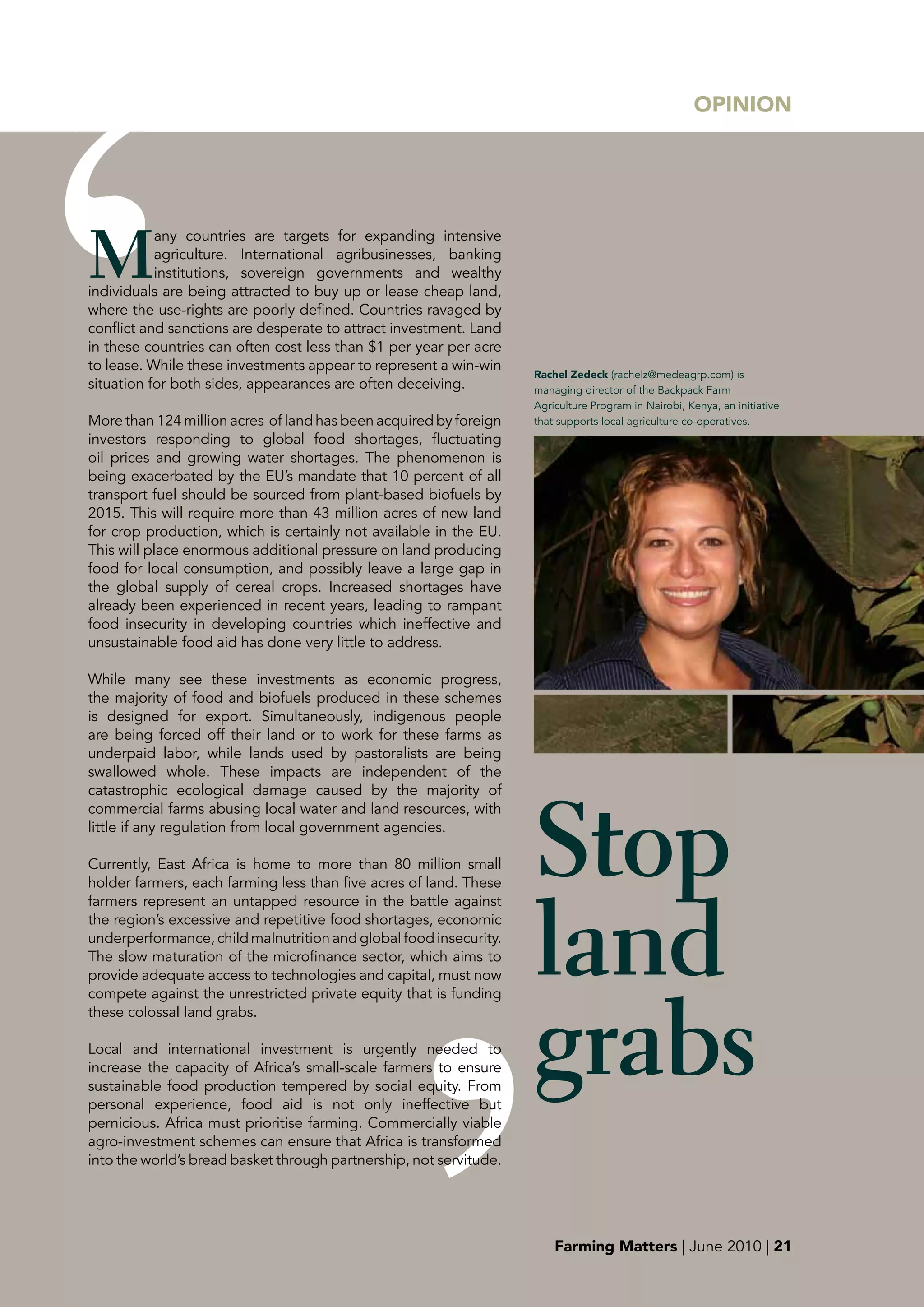 OpINION




M
           any countries are targets for expanding intensive
           agriculture. International agribusinesses, banking
           institutions, sovereign governments and wealthy
individuals are being attracted to buy up or lease cheap land,
where the use-rights are poorly defined. Countries ravaged by
conflict and sanctions are desperate to attract investment. Land
in these countries can often cost less than $1 per year per acre
to lease. While these investments appear to represent a win-win
                                                                    Rachel Zedeck (rachelz@medeagrp.com) is
situation for both sides, appearances are often deceiving.          managing director of the Backpack Farm
                                                                    Agriculture Program in Nairobi, Kenya, an initiative
More than 124 million acres of land has been acquired by foreign    that supports local agriculture co-operatives.
investors responding to global food shortages, fluctuating
oil prices and growing water shortages. The phenomenon is
being exacerbated by the EU’s mandate that 10 percent of all
transport fuel should be sourced from plant-based biofuels by
2015. This will require more than 43 million acres of new land
for crop production, which is certainly not available in the EU.
This will place enormous additional pressure on land producing
food for local consumption, and possibly leave a large gap in
the global supply of cereal crops. Increased shortages have
already been experienced in recent years, leading to rampant
food insecurity in developing countries which ineffective and
unsustainable food aid has done very little to address.

While many see these investments as economic progress,
the majority of food and biofuels produced in these schemes
is designed for export. Simultaneously, indigenous people
are being forced off their land or to work for these farms as
underpaid labor, while lands used by pastoralists are being
swallowed whole. These impacts are independent of the




                                                                    Stop
catastrophic ecological damage caused by the majority of
commercial farms abusing local water and land resources, with
little if any regulation from local government agencies.

Currently, East Africa is home to more than 80 million small
holder farmers, each farming less than five acres of land. These




                                                                    land
farmers represent an untapped resource in the battle against
the region’s excessive and repetitive food shortages, economic
underperformance, child malnutrition and global food insecurity.
The slow maturation of the microfinance sector, which aims to
provide adequate access to technologies and capital, must now




                                                                    grabs
compete against the unrestricted private equity that is funding
these colossal land grabs.

Local and international investment is urgently needed to
increase the capacity of Africa’s small-scale farmers to ensure
sustainable food production tempered by social equity. From
personal experience, food aid is not only ineffective but
pernicious. Africa must prioritise farming. Commercially viable
agro-investment schemes can ensure that Africa is transformed
into the world’s bread basket through partnership, not servitude.




                                                                        Farming Matters | June 2010 | 21
 