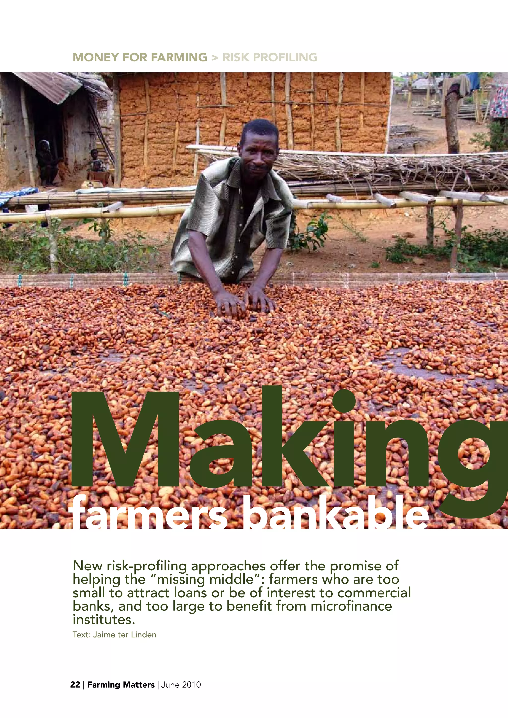 MONEY FOR FARMING > RISK pROFILING




Making
farmers bankable
New risk-profiling approaches offer the promise of
helping the “missing middle”: farmers who are too
small to attract loans or be of interest to commercial
banks, and too large to benefit from microfinance
institutes.
Text: Jaime ter Linden




22 | Farming Matters | June 2010
 