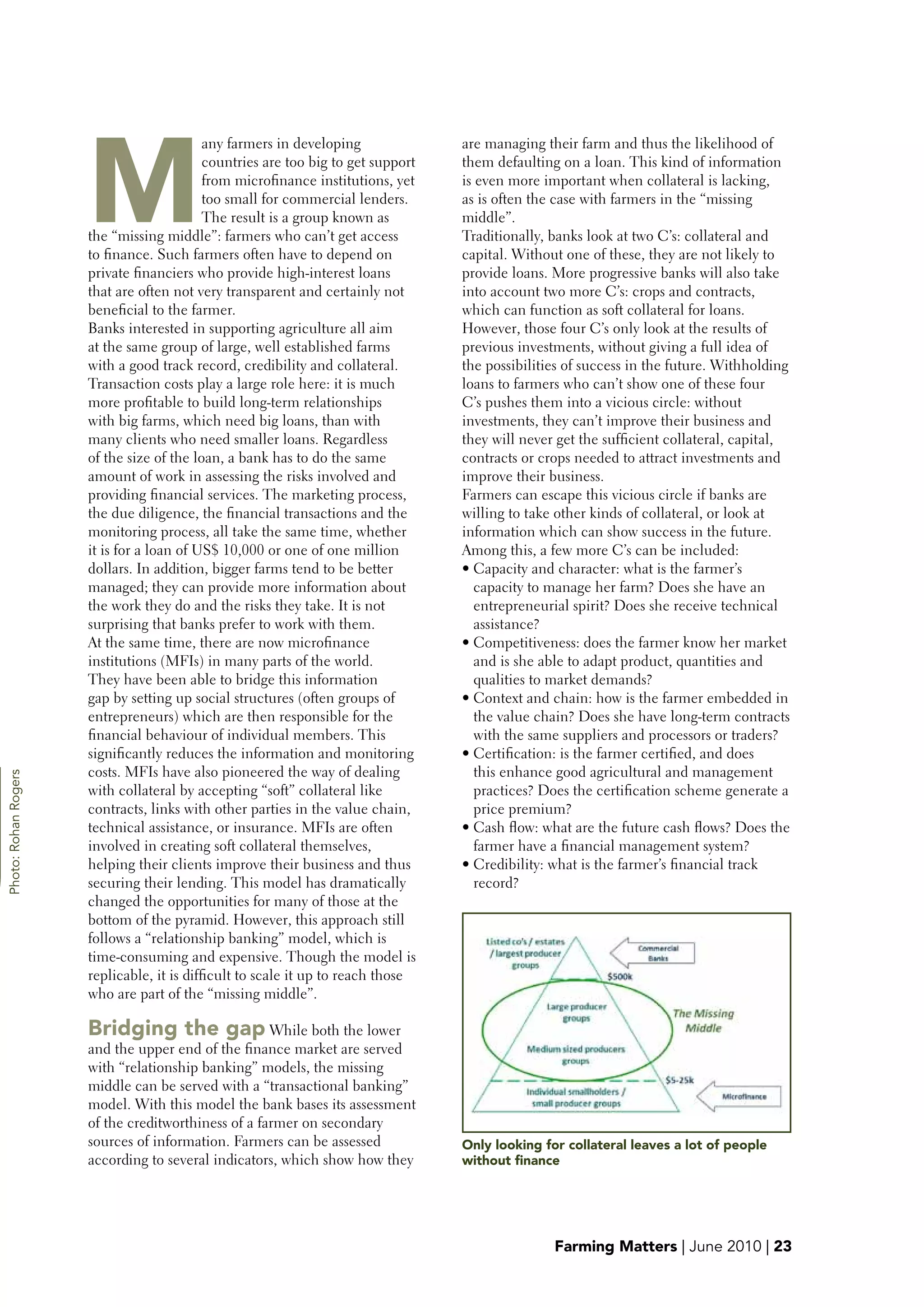 M
                                            any farmers in developing              are managing their farm and thus the likelihood of
                                            countries are too big to get support   them defaulting on a loan. This kind of information
                                            from microfinance institutions, yet    is even more important when collateral is lacking,
                                            too small for commercial lenders.      as is often the case with farmers in the “missing
                                            The result is a group known as         middle”.
                      the “missing middle”: farmers who can’t get access           Traditionally, banks look at two C’s: collateral and
                      to finance. Such farmers often have to depend on             capital. Without one of these, they are not likely to
                      private financiers who provide high-interest loans           provide loans. More progressive banks will also take
                      that are often not very transparent and certainly not        into account two more C’s: crops and contracts,
                      beneficial to the farmer.                                    which can function as soft collateral for loans.
                      Banks interested in supporting agriculture all aim           However, those four C’s only look at the results of
                      at the same group of large, well established farms           previous investments, without giving a full idea of
                      with a good track record, credibility and collateral.        the possibilities of success in the future. Withholding
                      Transaction costs play a large role here: it is much         loans to farmers who can’t show one of these four
                      more profitable to build long-term relationships             C’s pushes them into a vicious circle: without
                      with big farms, which need big loans, than with              investments, they can’t improve their business and
                      many clients who need smaller loans. Regardless              they will never get the sufficient collateral, capital,
                      of the size of the loan, a bank has to do the same           contracts or crops needed to attract investments and
                      amount of work in assessing the risks involved and           improve their business.
                      providing financial services. The marketing process,         Farmers can escape this vicious circle if banks are
                      the due diligence, the financial transactions and the        willing to take other kinds of collateral, or look at
                      monitoring process, all take the same time, whether          information which can show success in the future.
                      it is for a loan of US$ 10,000 or one of one million         Among this, a few more C’s can be included:
                      dollars. In addition, bigger farms tend to be better         • Capacity and character: what is the farmer’s
                      managed; they can provide more information about                capacity to manage her farm? Does she have an
                      the work they do and the risks they take. It is not             entrepreneurial spirit? Does she receive technical
                      surprising that banks prefer to work with them.                 assistance?
                      At the same time, there are now microfinance                 • Competitiveness: does the farmer know her market
                      institutions (MFIs) in many parts of the world.                 and is she able to adapt product, quantities and




g
                      They have been able to bridge this information                  qualities to market demands?
                      gap by setting up social structures (often groups of         • Context and chain: how is the farmer embedded in
                      entrepreneurs) which are then responsible for the               the value chain? Does she have long-term contracts
                      financial behaviour of individual members. This                 with the same suppliers and processors or traders?
                      significantly reduces the information and monitoring         • Certification: is the farmer certified, and does
                      costs. MFIs have also pioneered the way of dealing              this enhance good agricultural and management
Photo: Rohan Rogers




                      with collateral by accepting “soft” collateral like             practices? Does the certification scheme generate a
                      contracts, links with other parties in the value chain,         price premium?
                      technical assistance, or insurance. MFIs are often           • Cash flow: what are the future cash flows? Does the
                      involved in creating soft collateral themselves,                farmer have a financial management system?
                      helping their clients improve their business and thus        • Credibility: what is the farmer’s financial track
                      securing their lending. This model has dramatically             record?
                      changed the opportunities for many of those at the
                      bottom of the pyramid. However, this approach still
                      follows a “relationship banking” model, which is
                      time-consuming and expensive. Though the model is
                      replicable, it is difficult to scale it up to reach those
                      who are part of the “missing middle”.

                      bridging the gap While both the lower
                      and the upper end of the finance market are served
                      with “relationship banking” models, the missing
                      middle can be served with a “transactional banking”
                      model. With this model the bank bases its assessment
                      of the creditworthiness of a farmer on secondary
                      sources of information. Farmers can be assessed              Only looking for collateral leaves a lot of people
                      according to several indicators, which show how they         without finance




                                                                                                  Farming Matters | June 2010 | 23
 