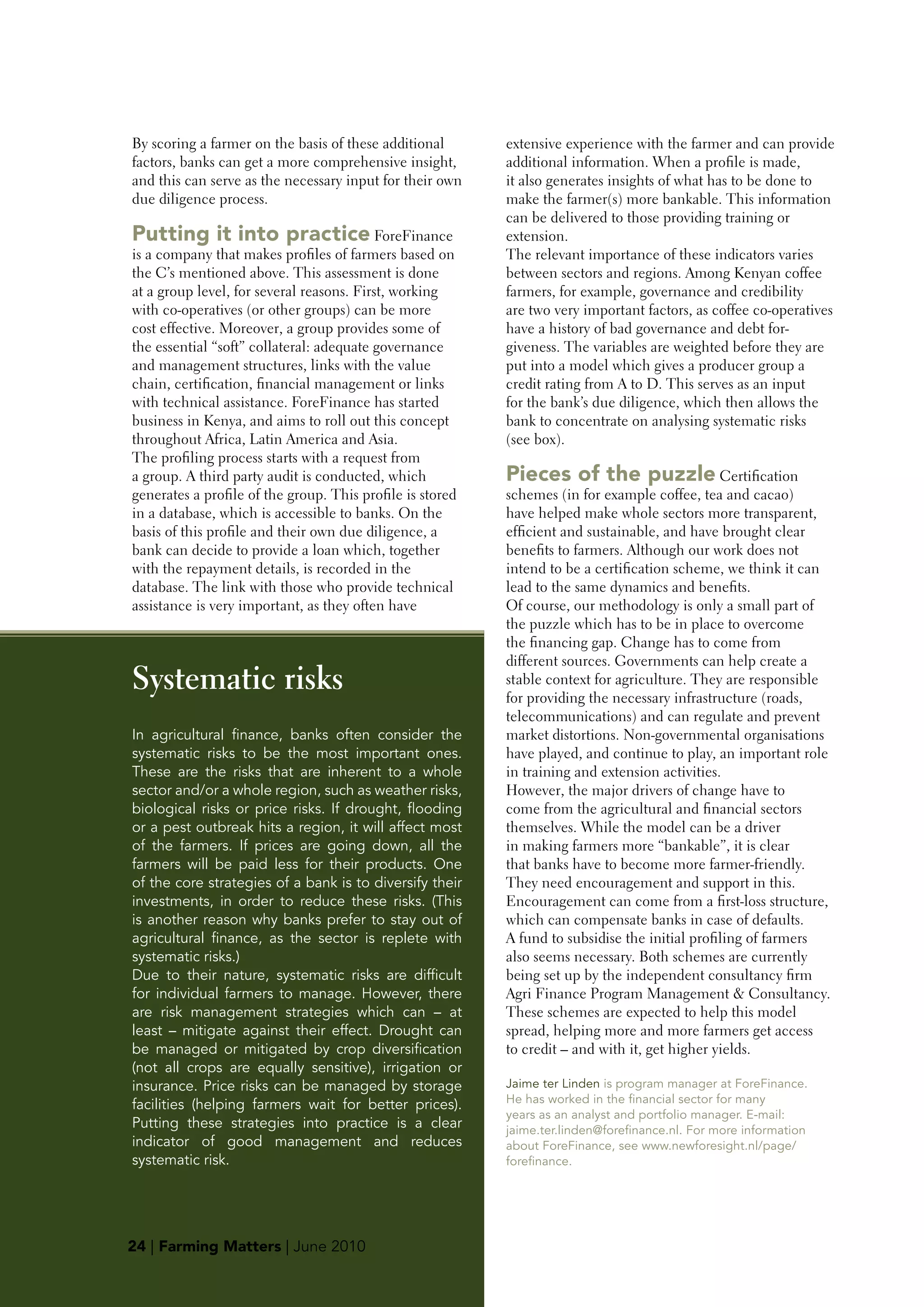 By scoring a farmer on the basis of these additional       extensive experience with the farmer and can provide
factors, banks can get a more comprehensive insight,       additional information. When a profile is made,
and this can serve as the necessary input for their own    it also generates insights of what has to be done to
due diligence process.                                     make the farmer(s) more bankable. This information
                                                           can be delivered to those providing training or
putting it into practice ForeFinance                       extension.
is a company that makes profiles of farmers based on       The relevant importance of these indicators varies
the C’s mentioned above. This assessment is done           between sectors and regions. Among Kenyan coffee
at a group level, for several reasons. First, working      farmers, for example, governance and credibility
with co-operatives (or other groups) can be more           are two very important factors, as coffee co-operatives
cost effective. Moreover, a group provides some of         have a history of bad governance and debt for-
the essential “soft” collateral: adequate governance       giveness. The variables are weighted before they are
and management structures, links with the value            put into a model which gives a producer group a
chain, certification, financial management or links        credit rating from A to D. This serves as an input
with technical assistance. ForeFinance has started         for the bank’s due diligence, which then allows the
business in Kenya, and aims to roll out this concept       bank to concentrate on analysing systematic risks
throughout Africa, Latin America and Asia.                 (see box).
The profiling process starts with a request from
a group. A third party audit is conducted, which           pieces of the puzzle Certification
generates a profile of the group. This profile is stored   schemes (in for example coffee, tea and cacao)
in a database, which is accessible to banks. On the        have helped make whole sectors more transparent,
basis of this profile and their own due diligence, a       efficient and sustainable, and have brought clear
bank can decide to provide a loan which, together          benefits to farmers. Although our work does not
with the repayment details, is recorded in the             intend to be a certification scheme, we think it can
database. The link with those who provide technical        lead to the same dynamics and benefits.
assistance is very important, as they often have           Of course, our methodology is only a small part of
                                                           the puzzle which has to be in place to overcome
                                                           the financing gap. Change has to come from
                                                           different sources. Governments can help create a
Systematic risks                                           stable context for agriculture. They are responsible
                                                           for providing the necessary infrastructure (roads,
                                                           telecommunications) and can regulate and prevent
In agricultural finance, banks often consider the          market distortions. Non-governmental organisations
systematic risks to be the most important ones.            have played, and continue to play, an important role
These are the risks that are inherent to a whole           in training and extension activities.
sector and/or a whole region, such as weather risks,       However, the major drivers of change have to
biological risks or price risks. If drought, flooding      come from the agricultural and financial sectors
or a pest outbreak hits a region, it will affect most      themselves. While the model can be a driver
of the farmers. If prices are going down, all the          in making farmers more “bankable”, it is clear
farmers will be paid less for their products. One          that banks have to become more farmer-friendly.
of the core strategies of a bank is to diversify their     They need encouragement and support in this.
investments, in order to reduce these risks. (This         Encouragement can come from a first-loss structure,
is another reason why banks prefer to stay out of          which can compensate banks in case of defaults.
agricultural finance, as the sector is replete with        A fund to subsidise the initial profiling of farmers
systematic risks.)                                         also seems necessary. Both schemes are currently
Due to their nature, systematic risks are difficult        being set up by the independent consultancy firm
for individual farmers to manage. However, there           Agri Finance Program Management & Consultancy.
are risk management strategies which can – at              These schemes are expected to help this model
least – mitigate against their effect. Drought can         spread, helping more and more farmers get access
be managed or mitigated by crop diversification            to credit – and with it, get higher yields.
(not all crops are equally sensitive), irrigation or
insurance. Price risks can be managed by storage           Jaime ter Linden is program manager at ForeFinance.
facilities (helping farmers wait for better prices).       He has worked in the financial sector for many
                                                           years as an analyst and portfolio manager. E-mail:
Putting these strategies into practice is a clear          jaime.ter.linden@forefinance.nl. For more information
indicator of good management and reduces                   about ForeFinance, see www.newforesight.nl/page/
systematic risk.                                           forefinance.




24 | Farming Matters | June 2010
 