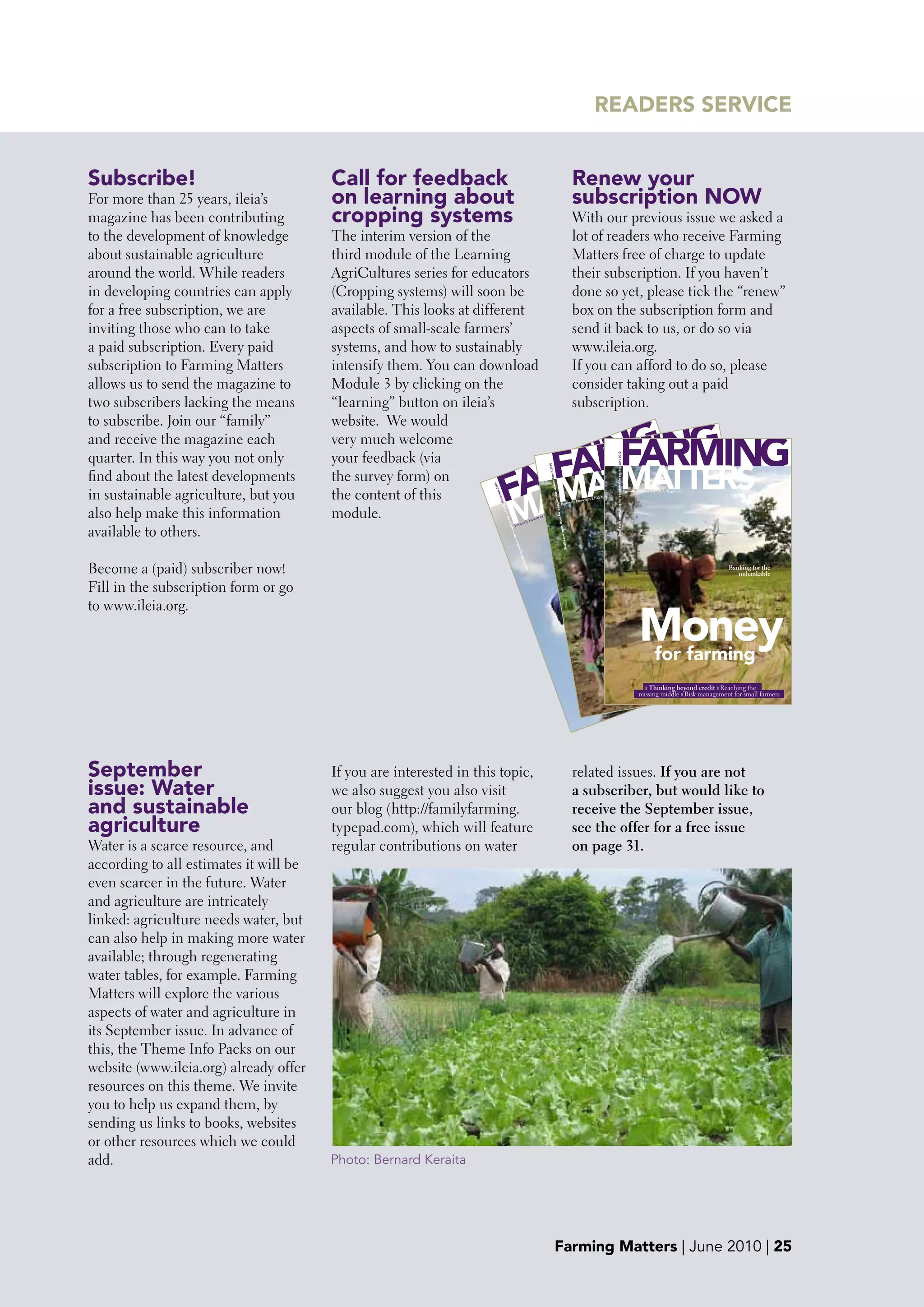 READERS SERVICE


Subscribe!                              Call for feedback                                                                                                                                                                            Renew your
For more than 25 years, ileia’s         on learning about                                                                                                                                                                            subscription NOw
magazine has been contributing          cropping systems                                                                                                                                                                             With our previous issue we asked a
to the development of knowledge         The interim version of the                                                                                                                                                                   lot of readers who receive Farming
about sustainable agriculture           third module of the Learning                                                                                                                                                                 Matters free of charge to update
around the world. While readers         AgriCultures series for educators                                                                                                                                                            their subscription. If you haven’t
in developing countries can apply       (Cropping systems) will soon be                                                                                                                                                              done so yet, please tick the “renew”
for a free subscription, we are         available. This looks at different                                                                                                                                                           box on the subscription form and
inviting those who can to take          aspects of small-scale farmers’                                                                                                                                                              send it back to us, or do so via
a paid subscription. Every paid         systems, and how to sustainably                                                                                                                                                              www.ileia.org.
subscription to Farming Matters         intensify them. You can download                                                                                                                                                             If you can afford to do so, please
allows us to send the magazine to       Module 3 by clicking on the                                                                                                                                                                  consider taking out a paid
two subscribers lacking the means       “learning” button on ileia’s                                                                                                                                                                 subscription.
to subscribe. Join our “family”         website. We would

                                                                                                                                                      INGNG
                                                                                                                                                       MI
                                                                                                                                                    ARFARMING
and receive the magazine each           very much welcome
quarter. In this way you not only       your feedback (via
                                                                                                                                                   F ERMATTERS
                                                                                                                                                    M TSERS
                                                                                                                                                FAR TA T

                                                                                                                                                                                                                                                                         Small-scale agriculture for a sustainable society June 2010
                                                                                                                                                                                               0      201
find about the latest developments      the survey form) on
                                                                                                                                                   M
                                                                                                                                                                                                March
                                                                                                                                                  AT
                                                                                                                                                                                                    e society
                                                                                                                                 G DOWN

                                                                                                                                      09
                                                                                                                           CUTTIN
in sustainable agriculture, but you     the content of this                                    THE SO
                                                                                                            UTH IS
                                                                                                                                      r 20
                                                                                                                                          mbe
                                                                                                                                                                                                                                                                  Magazine
                                                                                                                                                                                                                                                                                                                                       Formerly known as LEISA Magazine




                                                                                                                                                          M
                                                                                                                                                                                                                 tainabl
                                                                                 TH IN                                                                                                                                                              as LEISA
                                                                                                                                           Dece
                                                                 LE     > GROW                                                                                                                                                       known
                                                           ARTIC                                                                                                                                                      Formerly




                                                                                                                                                                                                        for a sus
also help make this information         module.
                                                                                                                                                  y
                                                                                                                                                                                                                            e
                                                                                                                                                                                                                       azin
                                                                                                                                             ciet

                                                                                                                                                                                                  A         Mag
                                                                                                                                                  e so

                                                                                                                                                                                             LEIS
                                                                                                                                                                                      n as
                                                                                                        WN
                                                                                                                                                   nabl




                                                                                                                                                                                                                  iculture
                                                                                                    DO                                                                            know
                                                                                                                                                                       erly
                                                                                          ING

available to others.
                                                                                                                                                      stai



                                                                                                                                                             Form
                                                                                  UTT
                                                                              IS C
                                                                                                                                                         a su




                                                                                                                                                                                                                      cale agr
                                                                         TH
                                                                      OU
                                                                                                                                                          for




                                                                    S
                                                                THE
                                                                                                                                                             ture




                                                                                                                                                                                                                           Small-s
                                                         H IN
                                                      WT
                                                                                                                                                                      ul




                                                   GRO
                                                                                                                                                                agric




                                        ART
                                           ICL
                                              E>
                                                                                                                                                                                                                                                                                                                                                                          nefits of
                                                                                                                                                                                                                                                                                                                                                                    The be livestock
                                                                                                                                                                    le
                                                                                                                                                                      l-sca




Become a (paid) subscriber now!
                                                                                                                                                                           Smal




                                                                                                                                                                                                                                                                                                                                                                                       Banking for the
                                                                                                                                                                                                                                                                                                                                                                                          unbankable

Fill in the subscription form or go
                                                                                                                                                                                                                                                                                                                                                                  r
to www.ileia.org.
                                                                                                                                                                                                                                                                                                                                                             up fo
                                                                                                                                                                                                                                                                                                                                                            Going
                                                                                                                                                                                                                                                        S
                                                                                                                                                                                                                                                              g
                                                                                                                                                                                                                                                         calinfor farmings                                           aini s
                                                                                                                                                                                                                                                                                                                           ng                  Money
                                                                                                                                                                                                                                                                                                                                               more
                                                                                                                                                                                                                                                                  animal
                                                                                                                                                                                                                                                                    and
                                                                                                                                                                                                                                                                                                                 sust the gain
                                                                                                                                                                                                                                                                                                                  st
                                                                                                                                                                                                                                                                                                          ienti
                                                                                                                                                                                                                                                                                                      e sc
                                                                                                                                                                                                                                                                                                g th r 2009 | 1
                                                                                                                                                                                                                                                                                  g        ucin
                                                                                                                                                                                                                                                                               minn > Sed ters | Decem             rights
                                                                                                                                                                                                                                                                                                       be
                                                                                                                                                                                                                                                                             r
                                                                                                                                                                                                                                                                      ily fa ree                          and rch | 1
                                                                                                                                                                                                                                                                                                                                                                                                         36


                                                                                                                                                                                                                                                                                                   fogodtters | Mapa2010 ralism
                                                                                                                                                                                                                                                                                                                                                                                                      12:
                                                                                                                                                                                                                                                                                                                                                                                                9 14:
                                                                                                                                                                                                                                                                                           Mat
                                                                                                                                                                                                                                                                f faml gets g e ScFarm tter on mincredit r Reaching the
                                                                                                                                                                                                                                                                                                                      sto
                                                                                                                                                                                                                                                                                                                                                                                             200
                                                                                                                                                                                                                                                                                       ing                                                                                             07-12-
                                                                                                                                                                                                                                                                                                       Ma fo
                                                                                                                                                                                                                                                           re o     e                hu        Polic s ❚
                                                                                                                                                                                                                                                                            ❚ Thinking beyond ie
                                                                                                                                                                                                                                                                               D               Far

                                                                                                                                                                                                                                                       futu he Sa❚h livier otic poultry Risk management for |small farmers
                                                                                                                                                                                                                                                                    O missing middle ❚ ❚
                                                                                                                                                                                                                                                    The > T
                                                                                                                                                                                                                                                                                                                Farming Matters March 2010 | 1                                                                           09:55:54



                                                                                                                                                                                                                                                               ❚ Loca
                                                                                                                                                                                                                                                                        l vs ex                                                                                                                             08-03-2010




                                                                                                                                                                                                                                                         indd 1
                                                                                                                                                                                                                                                FM1_2010.
                                                                                                                          2010
                                                                                                                  March
                                                                                                        tters |
                                                                                            ming Ma                                                                                                                                               d 1
                                                                                     1 | Far                                                                                                                                              009
                                                                                                                                                                                                                                             .ind
                                                                                                                                                                                                                                     FM1_2




September
                                                                                                                            09
                                                                                                                      r 20
                                                                                                                  embe


                                        If you are interested in this topic,                                                                                                                                                         related issues. If you are not
                                                                                                            Dec
                                                                                                     rs |
                                                                                                 atte
                                                                                               gM
                                                                                        rmin
                                                                                1 | Fa




issue: water                            we also suggest you also visit                                                                                                                                                               a subscriber, but would like to
and sustainable                         our blog (http://familyfarming.                                                                                                                                                              receive the September issue,
agriculture                             typepad.com), which will feature                                                                                                                                                             see the offer for a free issue
Water is a scarce resource, and         regular contributions on water                                                                                                                                                               on page 31.
according to all estimates it will be
even scarcer in the future. Water
and agriculture are intricately
linked: agriculture needs water, but
can also help in making more water
available; through regenerating
water tables, for example. Farming
Matters will explore the various
aspects of water and agriculture in
its September issue. In advance of
this, the Theme Info Packs on our
website (www.ileia.org) already offer
resources on this theme. We invite
you to help us expand them, by
sending us links to books, websites
or other resources which we could
add.                                    Photo: Bernard Keraita




                                                                                                                                                                                                        Farming Matters | June 2010 | 25
 