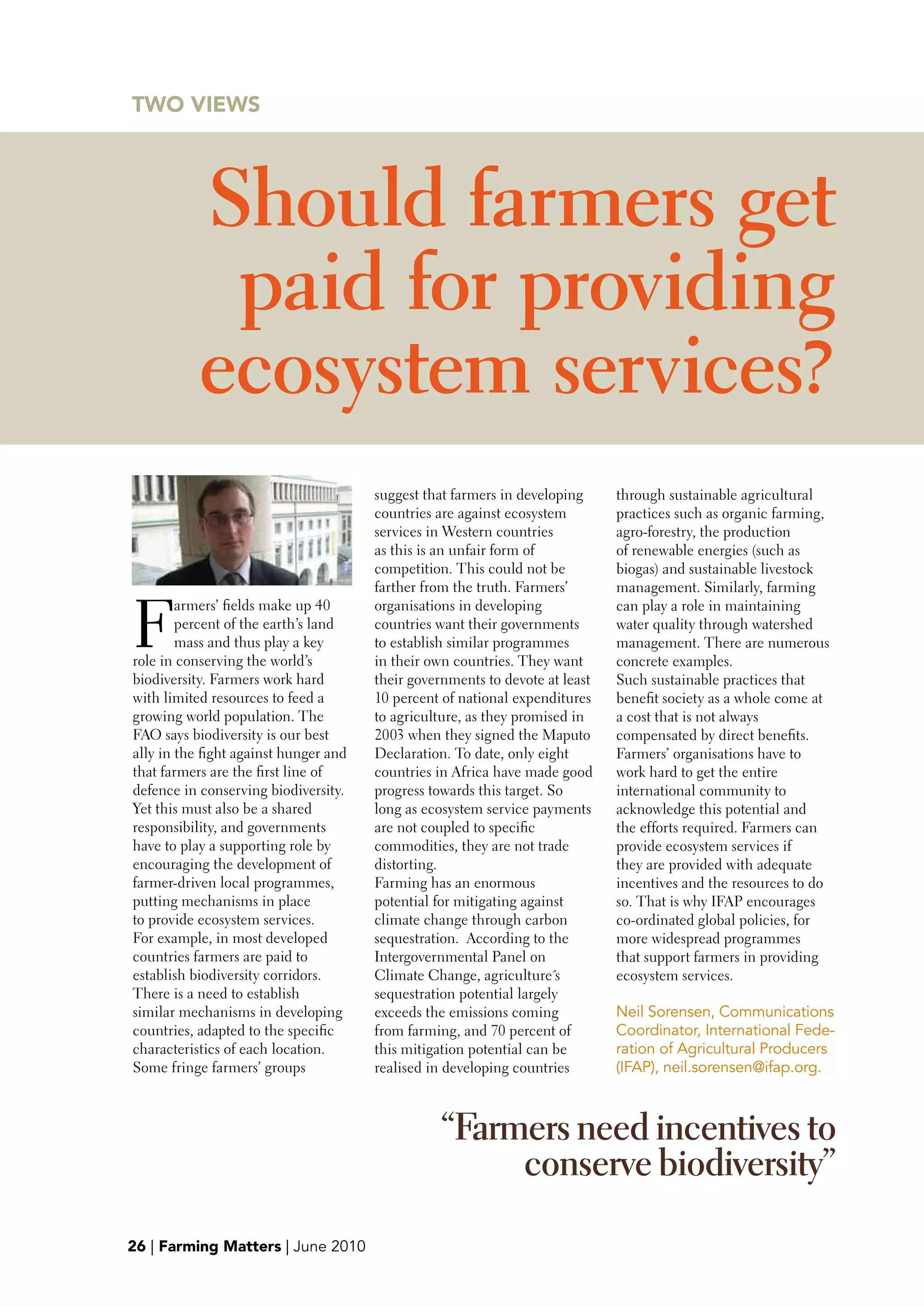 TwO VIEwS




           Should farmers get
            paid for providing
           ecosystem services?
                                       suggest that farmers in developing     through sustainable agricultural
                                       countries are against ecosystem        practices such as organic farming,
                                       services in Western countries          agro-forestry, the production
                                       as this is an unfair form of           of renewable energies (such as
                                       competition. This could not be         biogas) and sustainable livestock
                                       farther from the truth. Farmers’       management. Similarly, farming


F
        armers’ fields make up 40      organisations in developing            can play a role in maintaining
        percent of the earth’s land    countries want their governments       water quality through watershed
        mass and thus play a key       to establish similar programmes        management. There are numerous
role in conserving the world’s         in their own countries. They want      concrete examples.
biodiversity. Farmers work hard        their governments to devote at least   Such sustainable practices that
with limited resources to feed a       10 percent of national expenditures    benefit society as a whole come at
growing world population. The          to agriculture, as they promised in    a cost that is not always
FAO says biodiversity is our best      2003 when they signed the Maputo       compensated by direct benefits.
ally in the fight against hunger and   Declaration. To date, only eight       Farmers’ organisations have to
that farmers are the first line of     countries in Africa have made good     work hard to get the entire
defence in conserving biodiversity.    progress towards this target. So       international community to
Yet this must also be a shared         long as ecosystem service payments     acknowledge this potential and
responsibility, and governments        are not coupled to specific            the efforts required. Farmers can
have to play a supporting role by      commodities, they are not trade        provide ecosystem services if
encouraging the development of         distorting.                            they are provided with adequate
farmer-driven local programmes,        Farming has an enormous                incentives and the resources to do
putting mechanisms in place            potential for mitigating against       so. That is why IFAP encourages
to provide ecosystem services.         climate change through carbon          co-ordinated global policies, for
For example, in most developed         sequestration. According to the        more widespread programmes
countries farmers are paid to          Intergovernmental Panel on             that support farmers in providing
establish biodiversity corridors.      Climate Change, agriculture´s          ecosystem services.
There is a need to establish           sequestration potential largely
similar mechanisms in developing       exceeds the emissions coming           Neil Sorensen, Communications
countries, adapted to the specific     from farming, and 70 percent of        Coordinator, International Fede-
characteristics of each location.      this mitigation potential can be       ration of Agricultural Producers
Some fringe farmers’ groups            realised in developing countries       (IFAP), neil.sorensen@ifap.org.



                                                 “Farmers need incentives to
                                                      conserve biodiversity”
26 | Farming Matters | June 2010
 