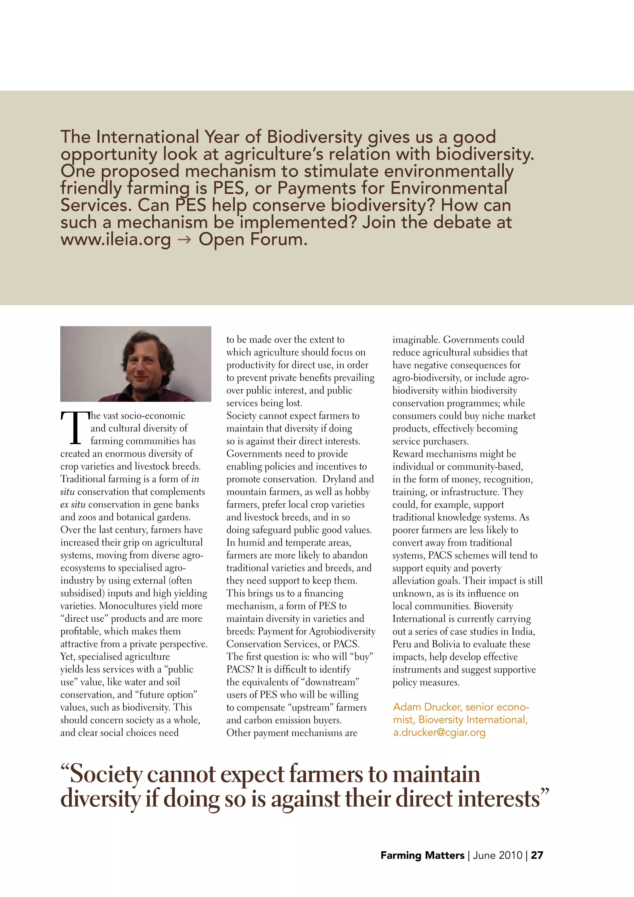 The International Year of Biodiversity gives us a good
opportunity look at agriculture’s relation with biodiversity.
One proposed mechanism to stimulate environmentally
friendly farming is PES, or Payments for Environmental
Services. Can PES help conserve biodiversity? How can
such a mechanism be implemented? Join the debate at
www.ileia.org g Open Forum.




                                         to be made over the extent to              imaginable. Governments could
                                         which agriculture should focus on          reduce agricultural subsidies that
                                         productivity for direct use, in order      have negative consequences for
                                         to prevent private benefits prevailing     agro-biodiversity, or include agro-
                                         over public interest, and public           biodiversity within biodiversity
                                         services being lost.                       conservation programmes; while


T
        he vast socio-economic           Society cannot expect farmers to           consumers could buy niche market
        and cultural diversity of        maintain that diversity if doing           products, effectively becoming
        farming communities has          so is against their direct interests.      service purchasers.
created an enormous diversity of         Governments need to provide                Reward mechanisms might be
crop varieties and livestock breeds.     enabling policies and incentives to        individual or community-based,
Traditional farming is a form of in      promote conservation. Dryland and          in the form of money, recognition,
situ conservation that complements       mountain farmers, as well as hobby         training, or infrastructure. They
ex situ conservation in gene banks       farmers, prefer local crop varieties       could, for example, support
and zoos and botanical gardens.          and livestock breeds, and in so            traditional knowledge systems. As
Over the last century, farmers have      doing safeguard public good values.        poorer farmers are less likely to
increased their grip on agricultural     In humid and temperate areas,              convert away from traditional
systems, moving from diverse agro-       farmers are more likely to abandon         systems, PACS schemes will tend to
ecosystems to specialised agro-          traditional varieties and breeds, and      support equity and poverty
industry by using external (often        they need support to keep them.            alleviation goals. Their impact is still
subsidised) inputs and high yielding     This brings us to a financing              unknown, as is its influence on
varieties. Monocultures yield more       mechanism, a form of PES to                local communities. Bioversity
“direct use” products and are more       maintain diversity in varieties and        International is currently carrying
profitable, which makes them             breeds: Payment for Agrobiodiversity       out a series of case studies in India,
attractive from a private perspective.   Conservation Services, or PACS.            Peru and Bolivia to evaluate these
Yet, specialised agriculture             The first question is: who will “buy”      impacts, help develop effective
yields less services with a “public      PACS? It is difficult to identify          instruments and suggest supportive
use” value, like water and soil          the equivalents of “downstream”            policy measures.
conservation, and “future option”        users of PES who will be willing
values, such as biodiversity. This       to compensate “upstream” farmers           Adam Drucker, senior econo-
should concern society as a whole,       and carbon emission buyers.                mist, Bioversity International,
and clear social choices need            Other payment mechanisms are               a.drucker@cgiar.org



“Society cannot expect farmers to maintain
diversity if doing so is against their direct interests”
                                                                                  Farming Matters | June 2010 | 27
 