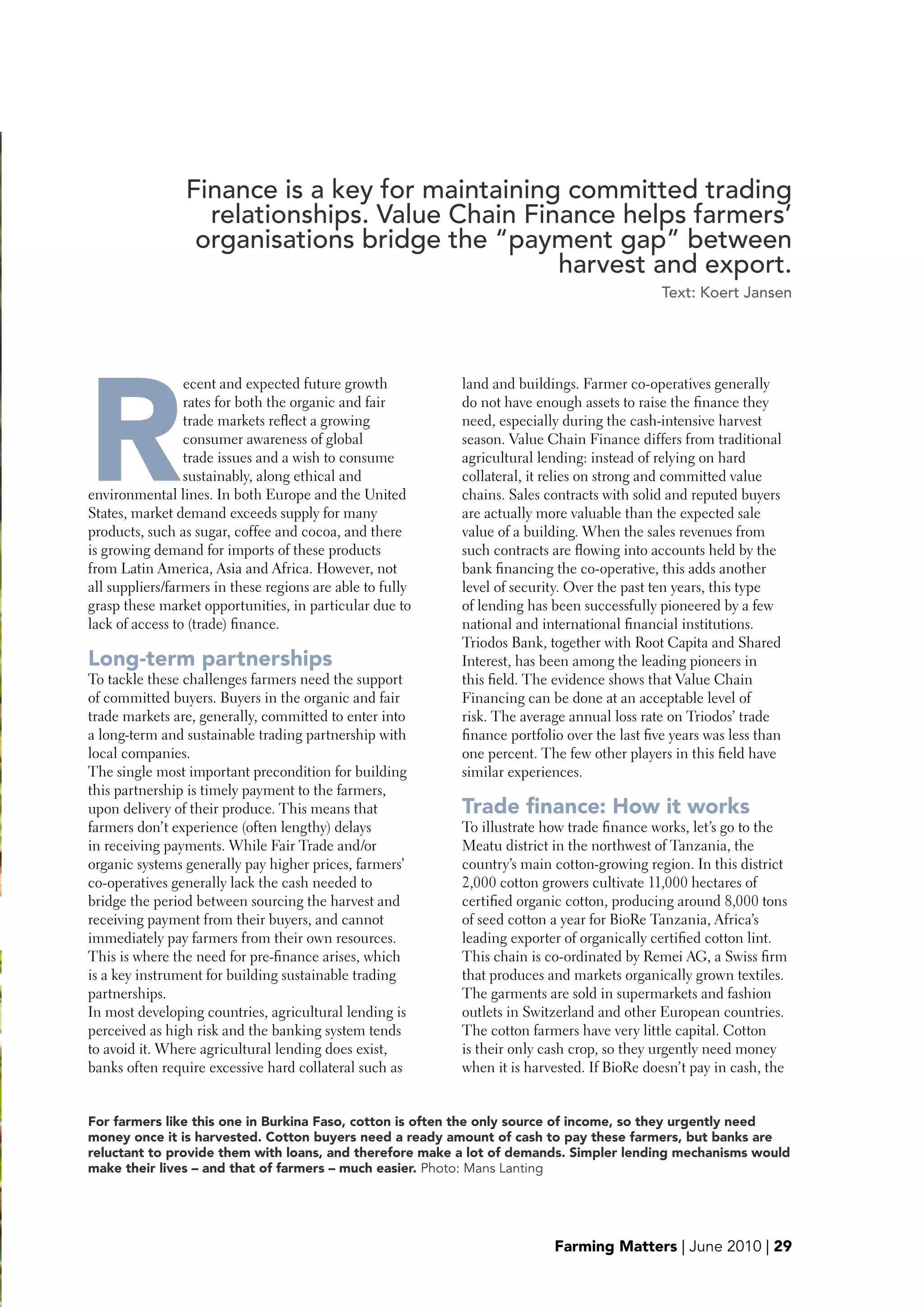 Finance is a key for maintaining committed trading
                      relationships. Value Chain Finance helps farmers’
                     organisations bridge the “payment gap” between
                                                    harvest and export.
                                                                                                 Text: Koert Jansen




    R
                     ecent and expected future growth          land and buildings. Farmer co-operatives generally
                     rates for both the organic and fair       do not have enough assets to raise the finance they
                     trade markets reflect a growing           need, especially during the cash-intensive harvest
                     consumer awareness of global              season. Value Chain Finance differs from traditional
                     trade issues and a wish to consume        agricultural lending: instead of relying on hard
                     sustainably, along ethical and            collateral, it relies on strong and committed value
    environmental lines. In both Europe and the United         chains. Sales contracts with solid and reputed buyers
    States, market demand exceeds supply for many              are actually more valuable than the expected sale
    products, such as sugar, coffee and cocoa, and there       value of a building. When the sales revenues from
    is growing demand for imports of these products            such contracts are flowing into accounts held by the
    from Latin America, Asia and Africa. However, not          bank financing the co-operative, this adds another
    all suppliers/farmers in these regions are able to fully   level of security. Over the past ten years, this type
    grasp these market opportunities, in particular due to     of lending has been successfully pioneered by a few
    lack of access to (trade) finance.                         national and international financial institutions.
                                                               Triodos Bank, together with Root Capita and Shared
    Long-term partnerships                                     Interest, has been among the leading pioneers in
    To tackle these challenges farmers need the support        this field. The evidence shows that Value Chain
    of committed buyers. Buyers in the organic and fair        Financing can be done at an acceptable level of
    trade markets are, generally, committed to enter into      risk. The average annual loss rate on Triodos’ trade
    a long-term and sustainable trading partnership with       finance portfolio over the last five years was less than
    local companies.                                           one percent. The few other players in this field have




e
    The single most important precondition for building        similar experiences.
    this partnership is timely payment to the farmers,
    upon delivery of their produce. This means that            Trade finance: How it works
    farmers don’t experience (often lengthy) delays            To illustrate how trade finance works, let’s go to the
    in receiving payments. While Fair Trade and/or             Meatu district in the northwest of Tanzania, the
    organic systems generally pay higher prices, farmers’      country’s main cotton-growing region. In this district
    co-operatives generally lack the cash needed to            2,000 cotton growers cultivate 11,000 hectares of
    bridge the period between sourcing the harvest and         certified organic cotton, producing around 8,000 tons
    receiving payment from their buyers, and cannot            of seed cotton a year for BioRe Tanzania, Africa’s
    immediately pay farmers from their own resources.          leading exporter of organically certified cotton lint.
    This is where the need for pre-finance arises, which       This chain is co-ordinated by Remei AG, a Swiss firm
    is a key instrument for building sustainable trading       that produces and markets organically grown textiles.
    partnerships.                                              The garments are sold in supermarkets and fashion
    In most developing countries, agricultural lending is      outlets in Switzerland and other European countries.
    perceived as high risk and the banking system tends        The cotton farmers have very little capital. Cotton
    to avoid it. Where agricultural lending does exist,        is their only cash crop, so they urgently need money
    banks often require excessive hard collateral such as      when it is harvested. If BioRe doesn’t pay in cash, the


    For farmers like this one in burkina Faso, cotton is often the only source of income, so they urgently need
    money once it is harvested. Cotton buyers need a ready amount of cash to pay these farmers, but banks are
    reluctant to provide them with loans, and therefore make a lot of demands. Simpler lending mechanisms would
    make their lives – and that of farmers – much easier. Photo: Mans Lanting




                                                                               Farming Matters | June 2010 | 29
 