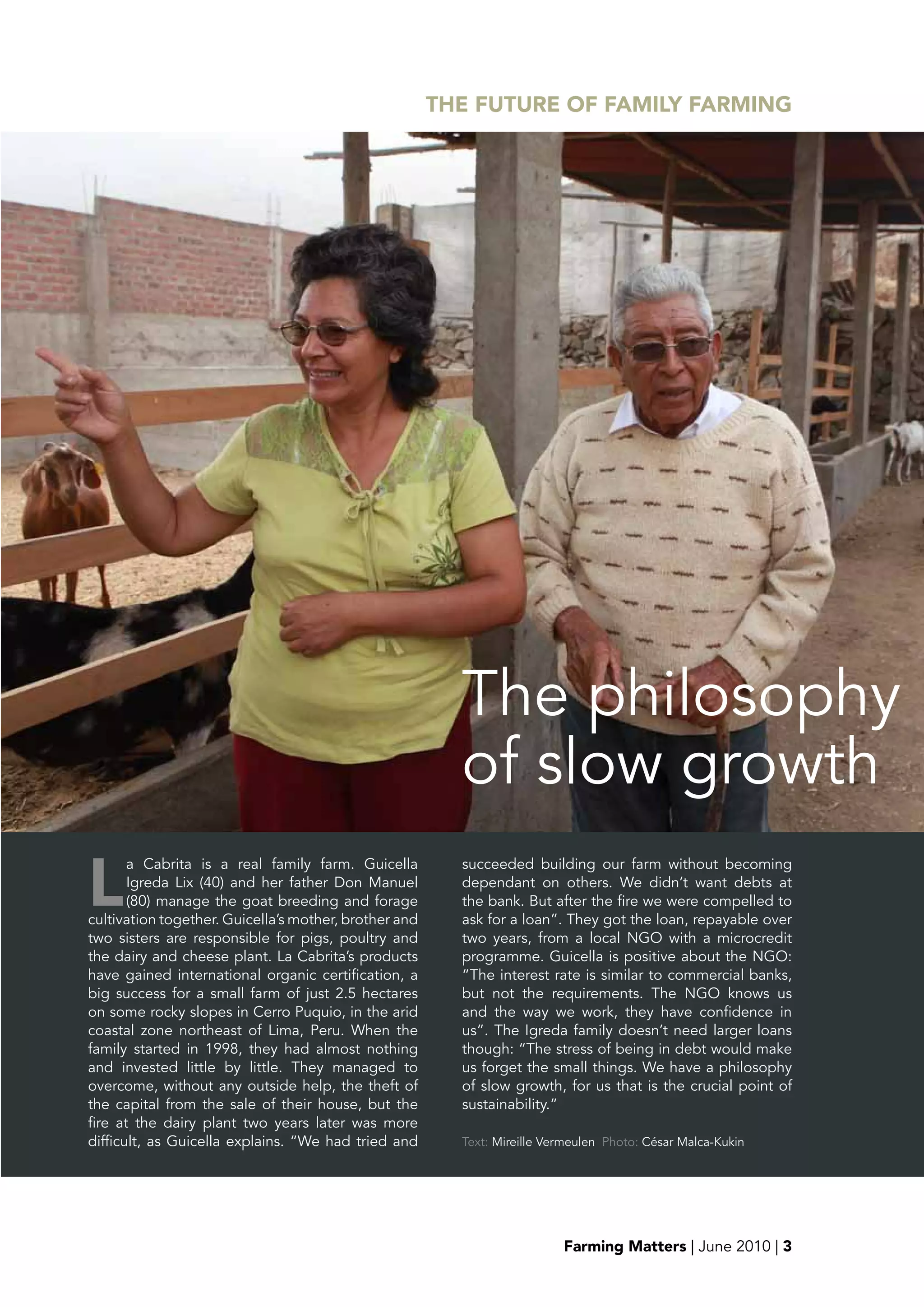 THE FUTURE OF FAMILY FARMING




                                                         The philosophy
                                                         of slow growth
L
       a Cabrita is a real family farm. Guicella         succeeded building our farm without becoming
       Igreda Lix (40) and her father Don Manuel         dependant on others. We didn’t want debts at
       (80) manage the goat breeding and forage          the bank. But after the fire we were compelled to
cultivation together. Guicella’s mother, brother and     ask for a loan”. They got the loan, repayable over
two sisters are responsible for pigs, poultry and        two years, from a local NGO with a microcredit
the dairy and cheese plant. La Cabrita’s products        programme. Guicella is positive about the NGO:
have gained international organic certification, a       “The interest rate is similar to commercial banks,
big success for a small farm of just 2.5 hectares        but not the requirements. The NGO knows us
on some rocky slopes in Cerro Puquio, in the arid        and the way we work, they have confidence in
coastal zone northeast of Lima, Peru. When the           us”. The Igreda family doesn’t need larger loans
family started in 1998, they had almost nothing          though: “The stress of being in debt would make
and invested little by little. They managed to           us forget the small things. We have a philosophy
overcome, without any outside help, the theft of         of slow growth, for us that is the crucial point of
the capital from the sale of their house, but the        sustainability.”
fire at the dairy plant two years later was more
difficult, as Guicella explains. “We had tried and       Text: Mireille Vermeulen Photo: César Malca-Kukin




                                                                          Farming Matters | June 2010 | 3
 