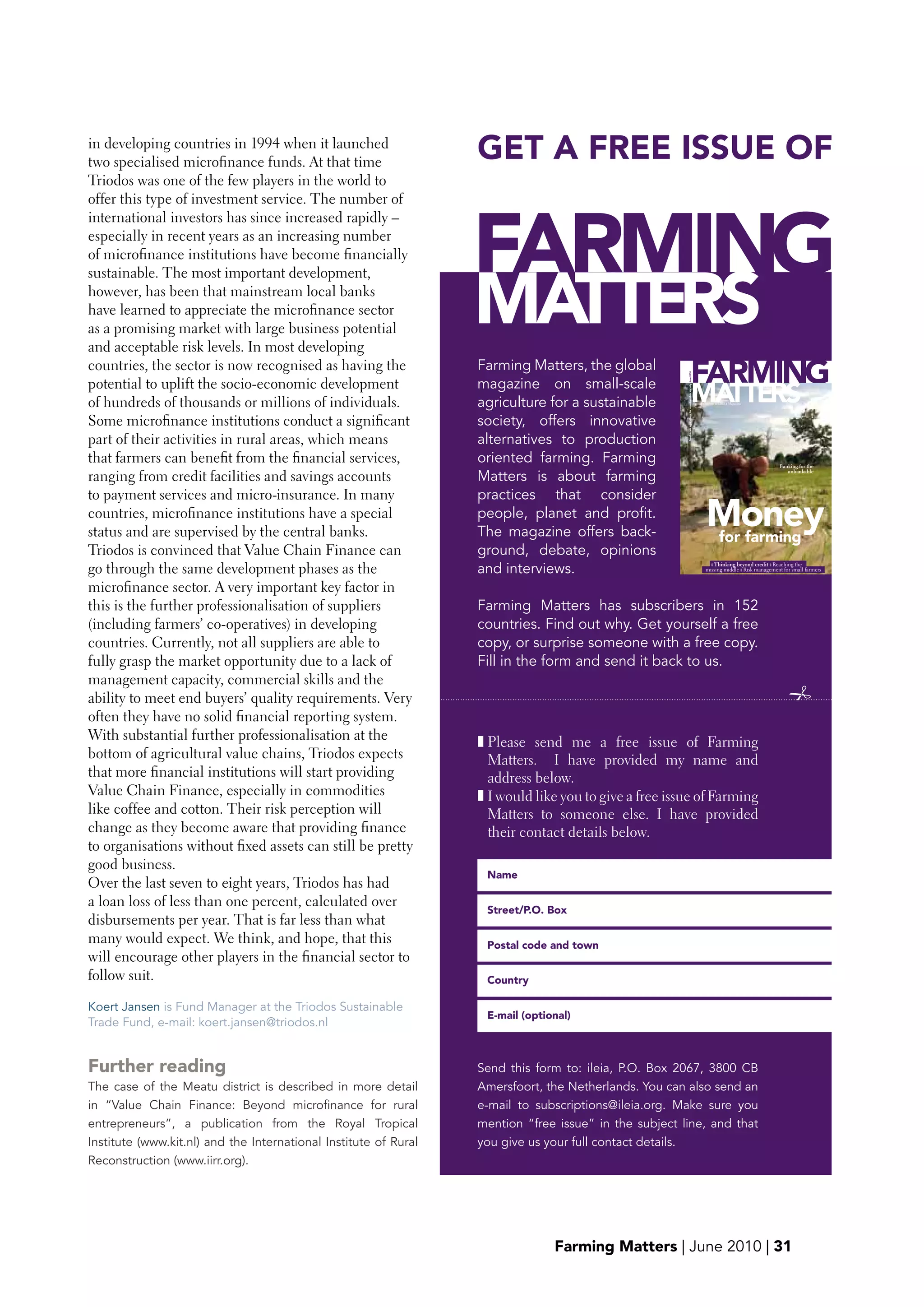 in developing countries in 1994 when it launched
two specialised microfinance funds. At that time
                                                                  GET A FREE ISSUE OF
Triodos was one of the few players in the world to
offer this type of investment service. The number of



                                                                  FARMING
international investors has since increased rapidly –
especially in recent years as an increasing number
of microfinance institutions have become financially



                                                                  MATTERS
sustainable. The most important development,
however, has been that mainstream local banks
have learned to appreciate the microfinance sector
as a promising market with large business potential
and acceptable risk levels. In most developing
countries, the sector is now recognised as having the             Farming Matters, the global
                                                                                                                                          FARMING




                                                                                                       Small-scale agriculture for a sustainable society June 2010
potential to uplift the socio-economic development                magazine on small-scale
of hundreds of thousands or millions of individuals.              agriculture for a sustainable                                                   MATTERS            Formerly known as LEISA Magazine




Some microfinance institutions conduct a significant              society, offers innovative
part of their activities in rural areas, which means              alternatives to production
that farmers can benefit from the financial services,             oriented farming. Farming                                                                                                                       Banking for the

ranging from credit facilities and savings accounts               Matters is about farming
                                                                                                                                                                                                                     unbankable




to payment services and micro-insurance. In many                  practices that consider
countries, microfinance institutions have a special
status and are supervised by the central banks.
                                                                  people, planet and profit.
                                                                  The magazine offers back-
                                                                                                                                                                             Money
                                                                                                                                                                             for farming
Triodos is convinced that Value Chain Finance can                 ground, debate, opinions
go through the same development phases as the                     and interviews.                                                                                              ❚ Thinking beyond credit ❚ Reaching the
                                                                                                                                                                             missing middle ❚ Risk management for |small farmers
                                                                                                                                                                                                         Farming Matters March 2010 | 1




microfinance sector. A very important key factor in
this is the further professionalisation of suppliers              Farming Matters has subscribers in 152
(including farmers’ co-operatives) in developing                  countries. Find out why. Get yourself a free
countries. Currently, not all suppliers are able to               copy, or surprise someone with a free copy.
fully grasp the market opportunity due to a lack of               Fill in the form and send it back to us.
management capacity, commercial skills and the
ability to meet end buyers’ quality requirements. Very                                                                                                                                                                
often they have no solid financial reporting system.
With substantial further professionalisation at the               ❚ Please send me a free issue of Farming
bottom of agricultural value chains, Triodos expects                Matters. I have provided my name and
that more financial institutions will start providing               address below.
Value Chain Finance, especially in commodities                    ❚ I would like you to give a free issue of Farming
like coffee and cotton. Their risk perception will                  Matters to someone else. I have provided
change as they become aware that providing finance                  their contact details below.
to organisations without fixed assets can still be pretty
good business.
                                                                   Name
Over the last seven to eight years, Triodos has had
a loan loss of less than one percent, calculated over
                                                                   Street/p.O. box
disbursements per year. That is far less than what
many would expect. We think, and hope, that this                   postal code and town
will encourage other players in the financial sector to
follow suit.                                                       Country

Koert Jansen is Fund Manager at the Triodos Sustainable
                                                                   E-mail (optional)
Trade Fund, e-mail: koert.jansen@triodos.nl


Further reading                                                   Send this form to: ileia, P.O. Box 2067, 3800 CB
The case of the Meatu district is described in more detail        Amersfoort, the Netherlands. You can also send an
in “Value Chain Finance: Beyond microfinance for rural            e-mail to subscriptions@ileia.org. Make sure you
entrepreneurs”, a publication from the Royal Tropical             mention “free issue” in the subject line, and that
Institute (www.kit.nl) and the International Institute of Rural   you give us your full contact details.
Reconstruction (www.iirr.org).




                                                                                Farming Matters | June 2010 | 31
 