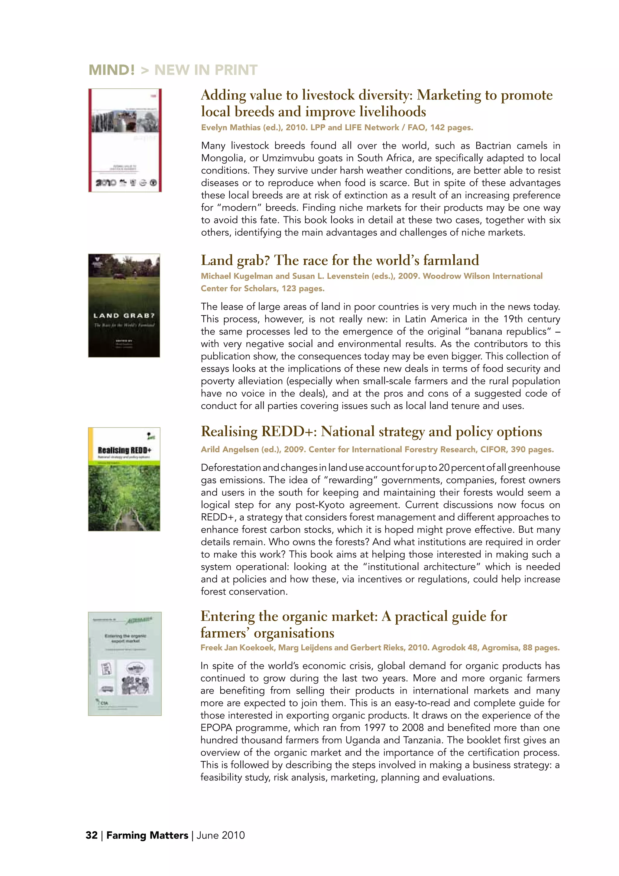MIND! > NEw IN pRINT
                       Adding value to livestock diversity: Marketing to promote
                       local breeds and improve livelihoods
                       Evelyn Mathias (ed.), 2010. Lpp and LIFE Network / FAO, 142 pages.

                       Many livestock breeds found all over the world, such as Bactrian camels in
                       Mongolia, or Umzimvubu goats in South Africa, are specifically adapted to local
                       conditions. They survive under harsh weather conditions, are better able to resist
                       diseases or to reproduce when food is scarce. But in spite of these advantages
                       these local breeds are at risk of extinction as a result of an increasing preference
                       for “modern” breeds. Finding niche markets for their products may be one way
                       to avoid this fate. This book looks in detail at these two cases, together with six
                       others, identifying the main advantages and challenges of niche markets.

                       Land grab? The race for the world’s farmland
                       Michael Kugelman and Susan L. Levenstein (eds.), 2009. woodrow wilson International
                       Center for Scholars, 123 pages.

                       The lease of large areas of land in poor countries is very much in the news today.
                       This process, however, is not really new: in Latin America in the 19th century
                       the same processes led to the emergence of the original “banana republics” –
                       with very negative social and environmental results. As the contributors to this
                       publication show, the consequences today may be even bigger. This collection of
                       essays looks at the implications of these new deals in terms of food security and
                       poverty alleviation (especially when small-scale farmers and the rural population
                       have no voice in the deals), and at the pros and cons of a suggested code of
                       conduct for all parties covering issues such as local land tenure and uses.

                       Realising REDD+: National strategy and policy options
                       Arild Angelsen (ed.), 2009. Center for International Forestry Research, CIFOR, 390 pages.

                       Deforestation and changes in land use account for up to 20 percent of all greenhouse
                       gas emissions. The idea of “rewarding” governments, companies, forest owners
                       and users in the south for keeping and maintaining their forests would seem a
                       logical step for any post-Kyoto agreement. Current discussions now focus on
                       REDD+, a strategy that considers forest management and different approaches to
                       enhance forest carbon stocks, which it is hoped might prove effective. But many
                       details remain. Who owns the forests? And what institutions are required in order
                       to make this work? This book aims at helping those interested in making such a
                       system operational: looking at the “institutional architecture” which is needed
                       and at policies and how these, via incentives or regulations, could help increase
                       forest conservation.

                       Entering the organic market: A practical guide for
                       farmers’ organisations
                       Freek Jan Koekoek, Marg Leijdens and Gerbert Rieks, 2010. Agrodok 48, Agromisa, 88 pages.

                       In spite of the world’s economic crisis, global demand for organic products has
                       continued to grow during the last two years. More and more organic farmers
                       are benefiting from selling their products in international markets and many
                       more are expected to join them. This is an easy-to-read and complete guide for
                       those interested in exporting organic products. It draws on the experience of the
                       EPOPA programme, which ran from 1997 to 2008 and benefited more than one
                       hundred thousand farmers from Uganda and Tanzania. The booklet first gives an
                       overview of the organic market and the importance of the certification process.
                       This is followed by describing the steps involved in making a business strategy: a
                       feasibility study, risk analysis, marketing, planning and evaluations.




32 | Farming Matters | June 2010
 
