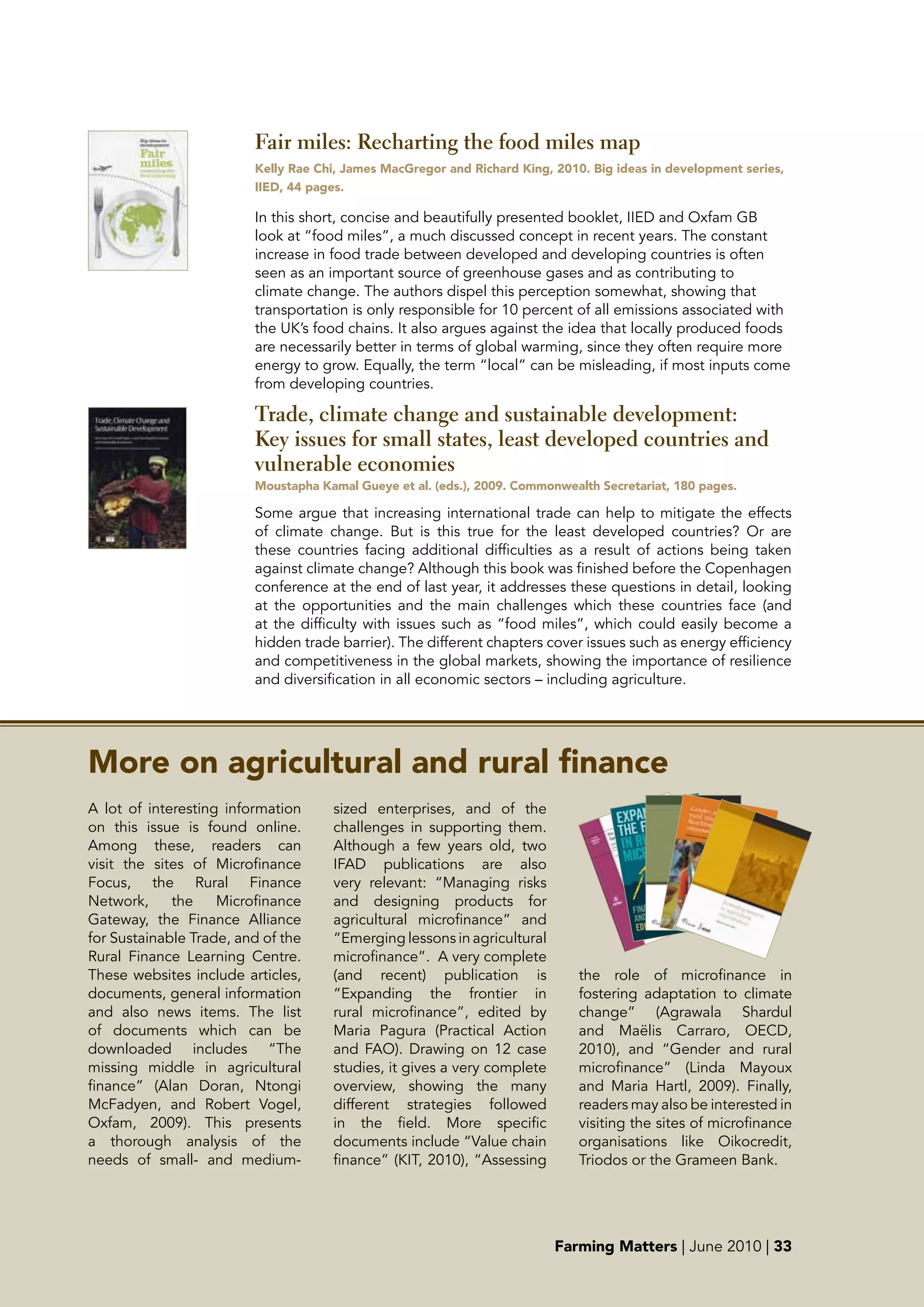 Fair miles: Recharting the food miles map
                         Kelly Rae Chi, James MacGregor and Richard King, 2010. big ideas in development series,
                         IIED, 44 pages.

                         In this short, concise and beautifully presented booklet, IIED and Oxfam GB
                         look at “food miles”, a much discussed concept in recent years. The constant
                         increase in food trade between developed and developing countries is often
                         seen as an important source of greenhouse gases and as contributing to
                         climate change. The authors dispel this perception somewhat, showing that
                         transportation is only responsible for 10 percent of all emissions associated with
                         the UK’s food chains. It also argues against the idea that locally produced foods
                         are necessarily better in terms of global warming, since they often require more
                         energy to grow. Equally, the term “local” can be misleading, if most inputs come
                         from developing countries.

                         Trade, climate change and sustainable development:
                         Key issues for small states, least developed countries and
                         vulnerable economies
                         Moustapha Kamal Gueye et al. (eds.), 2009. Commonwealth Secretariat, 180 pages.

                         Some argue that increasing international trade can help to mitigate the effects
                         of climate change. But is this true for the least developed countries? Or are
                         these countries facing additional difficulties as a result of actions being taken
                         against climate change? Although this book was finished before the Copenhagen
                         conference at the end of last year, it addresses these questions in detail, looking
                         at the opportunities and the main challenges which these countries face (and
                         at the difficulty with issues such as “food miles”, which could easily become a
                         hidden trade barrier). The different chapters cover issues such as energy efficiency
                         and competitiveness in the global markets, showing the importance of resilience
                         and diversification in all economic sectors – including agriculture.




More on agricultural and rural finance
A lot of interesting information     sized enterprises, and of the
on this issue is found online.       challenges in supporting them.
Among these, readers can             Although a few years old, two
visit the sites of Microfinance      IFAD publications are also
Focus, the Rural Finance             very relevant: “Managing risks
Network,     the    Microfinance     and designing products for
Gateway, the Finance Alliance        agricultural microfinance” and
for Sustainable Trade, and of the    “Emerging lessons in agricultural
Rural Finance Learning Centre.       microfinance”.  A very complete
These websites include articles,     (and recent) publication is              the role of microfinance in
documents, general information       “Expanding the frontier in               fostering adaptation to climate
and also news items. The list        rural microfinance”, edited by           change” (Agrawala Shardul
of documents which can be            Maria Pagura (Practical Action           and Maëlis Carraro, OECD,
downloaded includes “The             and FAO). Drawing on 12 case             2010), and “Gender and rural
missing middle in agricultural       studies, it gives a very complete        microfinance” (Linda Mayoux
finance” (Alan Doran, Ntongi         overview, showing the many               and Maria Hartl, 2009). Finally,
McFadyen, and Robert Vogel,          different strategies followed            readers may also be interested in
Oxfam, 2009). This presents          in the field. More specific              visiting the sites of microfinance
a thorough analysis of the           documents include “Value chain           organisations like Oikocredit,
needs of small- and medium-          finance” (KIT, 2010), “Assessing         Triodos or the Grameen Bank.




                                                                          Farming Matters | June 2010 | 33
 