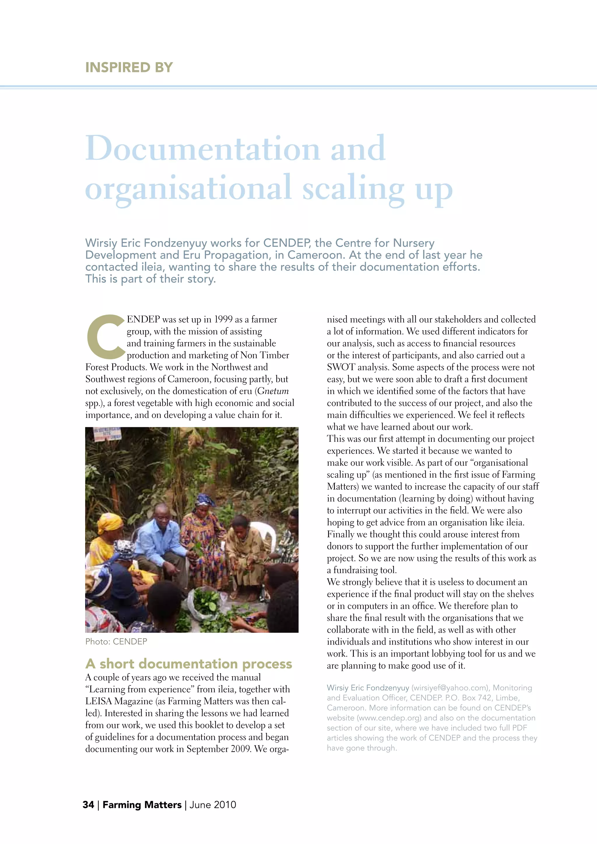 INSpIRED bY




Documentation and
organisational scaling up
Wirsiy Eric Fondzenyuy works for CENDEP, the Centre for Nursery
Development and Eru Propagation, in Cameroon. At the end of last year he
contacted ileia, wanting to share the results of their documentation efforts.
This is part of their story.




C
             ENDEP was set up in 1999 as a farmer         nised meetings with all our stakeholders and collected
             group, with the mission of assisting         a lot of information. We used different indicators for
             and training farmers in the sustainable      our analysis, such as access to financial resources
             production and marketing of Non Timber       or the interest of participants, and also carried out a
Forest Products. We work in the Northwest and             SWOT analysis. Some aspects of the process were not
Southwest regions of Cameroon, focusing partly, but       easy, but we were soon able to draft a first document
not exclusively, on the domestication of eru (Gnetum      in which we identified some of the factors that have
spp.), a forest vegetable with high economic and social   contributed to the success of our project, and also the
importance, and on developing a value chain for it.       main difficulties we experienced. We feel it reflects
                                                          what we have learned about our work.
                                                          This was our first attempt in documenting our project
                                                          experiences. We started it because we wanted to
                                                          make our work visible. As part of our “organisational
                                                          scaling up” (as mentioned in the first issue of Farming
                                                          Matters) we wanted to increase the capacity of our staff
                                                          in documentation (learning by doing) without having
                                                          to interrupt our activities in the field. We were also
                                                          hoping to get advice from an organisation like ileia.
                                                          Finally we thought this could arouse interest from
                                                          donors to support the further implementation of our
                                                          project. So we are now using the results of this work as
                                                          a fundraising tool.
                                                          We strongly believe that it is useless to document an
                                                          experience if the final product will stay on the shelves
                                                          or in computers in an office. We therefore plan to
                                                          share the final result with the organisations that we
                                                          collaborate with in the field, as well as with other
Photo: CENDEP                                             individuals and institutions who show interest in our
                                                          work. This is an important lobbying tool for us and we
A short documentation process                             are planning to make good use of it.
A couple of years ago we received the manual
“Learning from experience” from ileia, together with      Wirsiy Eric Fondzenyuy (wirsiyef@yahoo.com), Monitoring
LEISA Magazine (as Farming Matters was then cal-          and Evaluation Officer, CENDEP. P.O. Box 742, Limbe,
                                                          Cameroon. More information can be found on CENDEP’s
led). Interested in sharing the lessons we had learned    website (www.cendep.org) and also on the documentation
from our work, we used this booklet to develop a set      section of our site, where we have included two full PDF
of guidelines for a documentation process and began       articles showing the work of CENDEP and the process they
documenting our work in September 2009. We orga-          have gone through.




34 | Farming Matters | June 2010
 