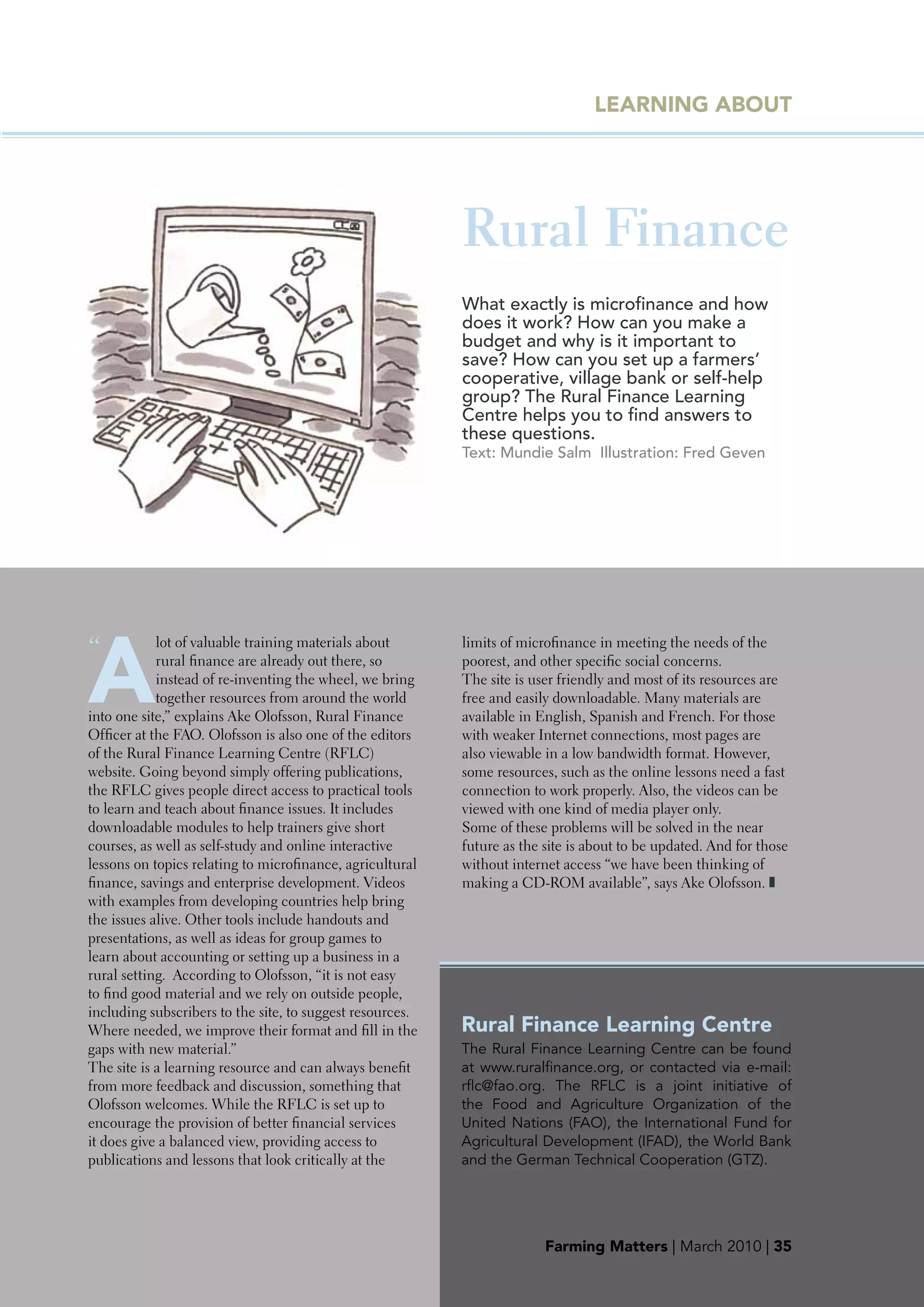 LEARNING AbOUT




                                                           Rural Finance
                                                           What exactly is microfinance and how
                                                           does it work? How can you make a
                                                           budget and why is it important to
                                                           save? How can you set up a farmers’
                                                           cooperative, village bank or self-help
                                                           group? The Rural Finance Learning
                                                           Centre helps you to find answers to
                                                           these questions.
                                                           Text: Mundie Salm Illustration: Fred Geven




A
“           lot of valuable training materials about       limits of microfinance in meeting the needs of the
            rural finance are already out there, so        poorest, and other specific social concerns.
            instead of re-inventing the wheel, we bring    The site is user friendly and most of its resources are
            together resources from around the world       free and easily downloadable. Many materials are
into one site,” explains Ake Olofsson, Rural Finance       available in English, Spanish and French. For those
Officer at the FAO. Olofsson is also one of the editors    with weaker Internet connections, most pages are
of the Rural Finance Learning Centre (RFLC)                also viewable in a low bandwidth format. However,
website. Going beyond simply offering publications,        some resources, such as the online lessons need a fast
the RFLC gives people direct access to practical tools     connection to work properly. Also, the videos can be
to learn and teach about finance issues. It includes       viewed with one kind of media player only.
downloadable modules to help trainers give short           Some of these problems will be solved in the near
courses, as well as self-study and online interactive      future as the site is about to be updated. And for those
lessons on topics relating to microfinance, agricultural   without internet access “we have been thinking of
finance, savings and enterprise development. Videos        making a CD-ROM available”, says Ake Olofsson. ❚
with examples from developing countries help bring
the issues alive. Other tools include handouts and
presentations, as well as ideas for group games to
learn about accounting or setting up a business in a
rural setting. According to Olofsson, “it is not easy
to find good material and we rely on outside people,
including subscribers to the site, to suggest resources.
Where needed, we improve their format and fill in the      Rural Finance Learning Centre
gaps with new material.”                                   The Rural Finance Learning Centre can be found
The site is a learning resource and can always benefit     at www.ruralfinance.org, or contacted via e-mail:
from more feedback and discussion, something that          rflc@fao.org. The RFLC is a joint initiative of
Olofsson welcomes. While the RFLC is set up to             the Food and Agriculture Organization of the
encourage the provision of better financial services       United Nations (FAO), the International Fund for
it does give a balanced view, providing access to          Agricultural Development (IFAD), the World Bank
publications and lessons that look critically at the       and the German Technical Cooperation (GTZ).




                                                                         Farming Matters | March 2010 | 35
                                                                          Farming Matters | June
 