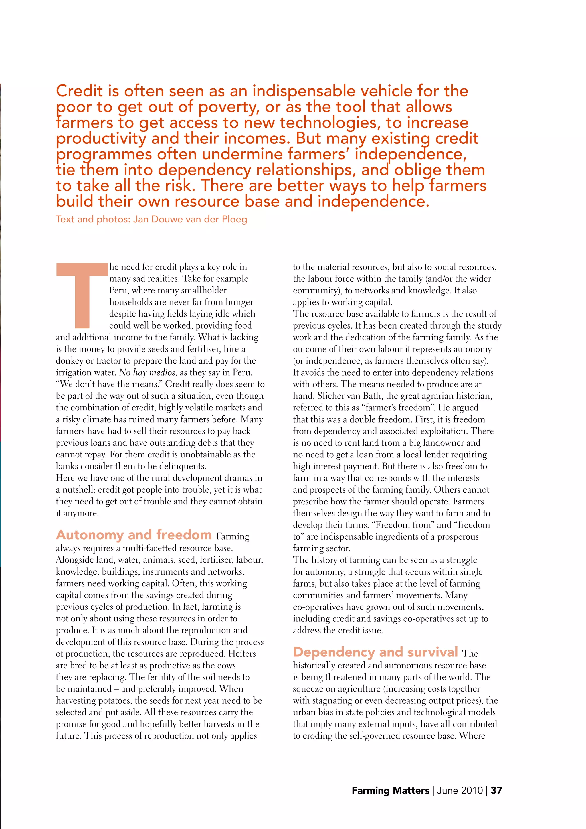 Credit is often seen as an indispensable vehicle for the
    poor to get out of poverty, or as the tool that allows
    farmers to get access to new technologies, to increase
    productivity and their incomes. But many existing credit
    programmes often undermine farmers’ independence,
    tie them into dependency relationships, and oblige them
    to take all the risk. There are better ways to help farmers
    build their own resource base and independence.
    Text and photos: Jan Douwe van der Ploeg




    T
                   he need for credit plays a key role in        to the material resources, but also to social resources,
                   many sad realities. Take for example          the labour force within the family (and/or the wider
                   Peru, where many smallholder                  community), to networks and knowledge. It also
                   households are never far from hunger          applies to working capital.
                   despite having fields laying idle which       The resource base available to farmers is the result of
                   could well be worked, providing food          previous cycles. It has been created through the sturdy
    and additional income to the family. What is lacking         work and the dedication of the farming family. As the
    is the money to provide seeds and fertiliser, hire a         outcome of their own labour it represents autonomy
    donkey or tractor to prepare the land and pay for the        (or independence, as farmers themselves often say).
    irrigation water. No hay medios, as they say in Peru.        It avoids the need to enter into dependency relations
    “We don’t have the means.” Credit really does seem to        with others. The means needed to produce are at
    be part of the way out of such a situation, even though      hand. Slicher van Bath, the great agrarian historian,
    the combination of credit, highly volatile markets and       referred to this as “farmer’s freedom”. He argued




d
    a risky climate has ruined many farmers before. Many         that this was a double freedom. First, it is freedom
    farmers have had to sell their resources to pay back         from dependency and associated exploitation. There
    previous loans and have outstanding debts that they          is no need to rent land from a big landowner and
    cannot repay. For them credit is unobtainable as the         no need to get a loan from a local lender requiring
    banks consider them to be delinquents.                       high interest payment. But there is also freedom to
    Here we have one of the rural development dramas in          farm in a way that corresponds with the interests
    a nutshell: credit got people into trouble, yet it is what   and prospects of the farming family. Others cannot
    they need to get out of trouble and they cannot obtain       prescribe how the farmer should operate. Farmers
    it anymore.                                                  themselves design the way they want to farm and to
                                                                 develop their farms. “Freedom from” and “freedom
    Autonomy and freedom Farming                                 to” are indispensable ingredients of a prosperous
    always requires a multi-facetted resource base.              farming sector.
    Alongside land, water, animals, seed, fertiliser, labour,    The history of farming can be seen as a struggle
    knowledge, buildings, instruments and networks,              for autonomy, a struggle that occurs within single
    farmers need working capital. Often, this working            farms, but also takes place at the level of farming
    capital comes from the savings created during                communities and farmers’ movements. Many
    previous cycles of production. In fact, farming is           co-operatives have grown out of such movements,
    not only about using these resources in order to             including credit and savings co-operatives set up to
    produce. It is as much about the reproduction and            address the credit issue.
    development of this resource base. During the process
    of production, the resources are reproduced. Heifers         Dependency and survival The
    are bred to be at least as productive as the cows            historically created and autonomous resource base
    they are replacing. The fertility of the soil needs to       is being threatened in many parts of the world. The
    be maintained – and preferably improved. When                squeeze on agriculture (increasing costs together
    harvesting potatoes, the seeds for next year need to be      with stagnating or even decreasing output prices), the
    selected and put aside. All these resources carry the        urban bias in state policies and technological models
    promise for good and hopefully better harvests in the        that imply many external inputs, have all contributed
    future. This process of reproduction not only applies        to eroding the self-governed resource base. Where




                                                                                Farming Matters | June 2010 | 37
 