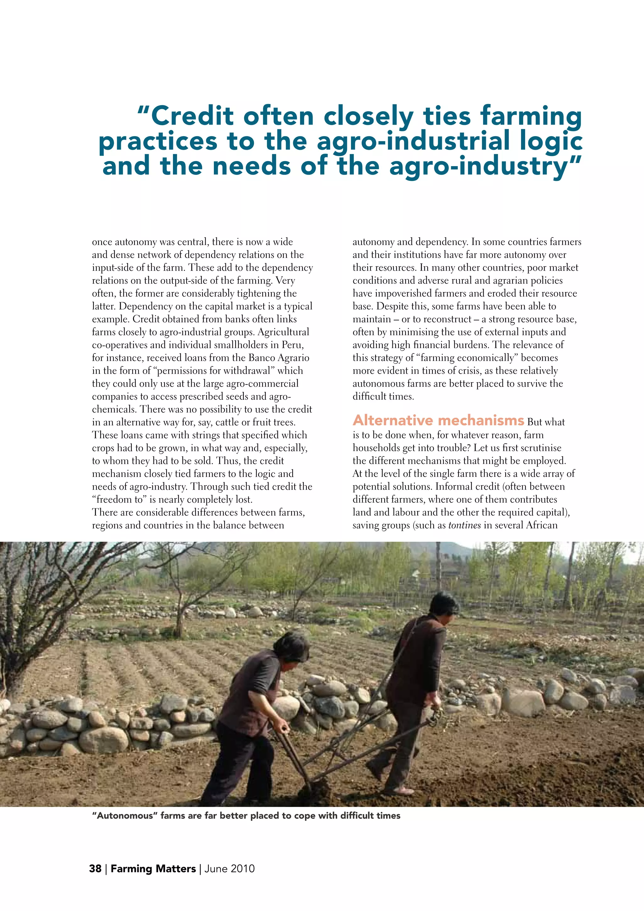 “Credit often closely ties farming
 practices to the agro-industrial logic
 and the needs of the agro-industry”

once autonomy was central, there is now a wide            autonomy and dependency. In some countries farmers
and dense network of dependency relations on the          and their institutions have far more autonomy over
input-side of the farm. These add to the dependency       their resources. In many other countries, poor market
relations on the output-side of the farming. Very         conditions and adverse rural and agrarian policies
often, the former are considerably tightening the         have impoverished farmers and eroded their resource
latter. Dependency on the capital market is a typical     base. Despite this, some farms have been able to
example. Credit obtained from banks often links           maintain – or to reconstruct – a strong resource base,
farms closely to agro-industrial groups. Agricultural     often by minimising the use of external inputs and
co-operatives and individual smallholders in Peru,        avoiding high financial burdens. The relevance of
for instance, received loans from the Banco Agrario       this strategy of “farming economically” becomes
in the form of “permissions for withdrawal” which         more evident in times of crisis, as these relatively
they could only use at the large agro-commercial          autonomous farms are better placed to survive the
companies to access prescribed seeds and agro-            difficult times.
chemicals. There was no possibility to use the credit
in an alternative way for, say, cattle or fruit trees.    Alternative mechanisms But what
These loans came with strings that specified which        is to be done when, for whatever reason, farm
crops had to be grown, in what way and, especially,       households get into trouble? Let us first scrutinise
to whom they had to be sold. Thus, the credit             the different mechanisms that might be employed.
mechanism closely tied farmers to the logic and           At the level of the single farm there is a wide array of
needs of agro-industry. Through such tied credit the      potential solutions. Informal credit (often between
“freedom to” is nearly completely lost.                   different farmers, where one of them contributes
There are considerable differences between farms,         land and labour and the other the required capital),
regions and countries in the balance between              saving groups (such as tontines in several African




“Autonomous” farms are far better placed to cope with difficult times




38 | Farming Matters | June 2010
 