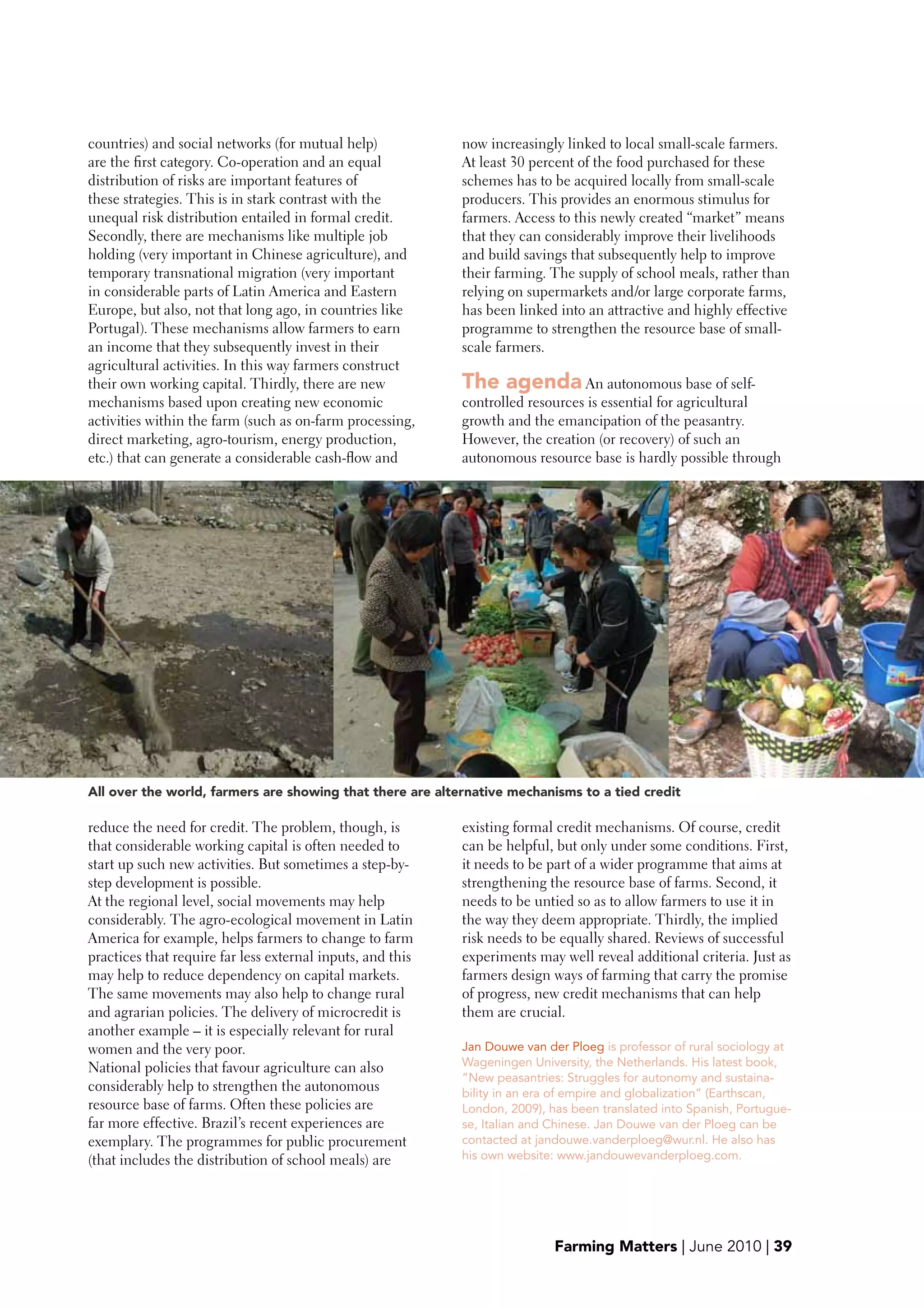 countries) and social networks (for mutual help)            now increasingly linked to local small-scale farmers.
are the first category. Co-operation and an equal           At least 30 percent of the food purchased for these
distribution of risks are important features of             schemes has to be acquired locally from small-scale
these strategies. This is in stark contrast with the        producers. This provides an enormous stimulus for
unequal risk distribution entailed in formal credit.        farmers. Access to this newly created “market” means
Secondly, there are mechanisms like multiple job            that they can considerably improve their livelihoods
holding (very important in Chinese agriculture), and        and build savings that subsequently help to improve
temporary transnational migration (very important           their farming. The supply of school meals, rather than
in considerable parts of Latin America and Eastern          relying on supermarkets and/or large corporate farms,
Europe, but also, not that long ago, in countries like      has been linked into an attractive and highly effective
Portugal). These mechanisms allow farmers to earn           programme to strengthen the resource base of small-
an income that they subsequently invest in their            scale farmers.
agricultural activities. In this way farmers construct
their own working capital. Thirdly, there are new           The agenda An autonomous base of self-
mechanisms based upon creating new economic                 controlled resources is essential for agricultural
activities within the farm (such as on-farm processing,     growth and the emancipation of the peasantry.
direct marketing, agro-tourism, energy production,          However, the creation (or recovery) of such an
etc.) that can generate a considerable cash-flow and        autonomous resource base is hardly possible through




All over the world, farmers are showing that there are alternative mechanisms to a tied credit

reduce the need for credit. The problem, though, is         existing formal credit mechanisms. Of course, credit
that considerable working capital is often needed to        can be helpful, but only under some conditions. First,
start up such new activities. But sometimes a step-by-      it needs to be part of a wider programme that aims at
step development is possible.                               strengthening the resource base of farms. Second, it
At the regional level, social movements may help            needs to be untied so as to allow farmers to use it in
considerably. The agro-ecological movement in Latin         the way they deem appropriate. Thirdly, the implied
America for example, helps farmers to change to farm        risk needs to be equally shared. Reviews of successful
practices that require far less external inputs, and this   experiments may well reveal additional criteria. Just as
may help to reduce dependency on capital markets.           farmers design ways of farming that carry the promise
The same movements may also help to change rural            of progress, new credit mechanisms that can help
and agrarian policies. The delivery of microcredit is       them are crucial.
another example – it is especially relevant for rural
women and the very poor.                                    Jan Douwe van der Ploeg is professor of rural sociology at
National policies that favour agriculture can also          Wageningen University, the Netherlands. His latest book,
                                                            “New peasantries: Struggles for autonomy and sustaina-
considerably help to strengthen the autonomous              bility in an era of empire and globalization” (Earthscan,
resource base of farms. Often these policies are            London, 2009), has been translated into Spanish, Portugue-
far more effective. Brazil’s recent experiences are         se, Italian and Chinese. Jan Douwe van der Ploeg can be
exemplary. The programmes for public procurement            contacted at jandouwe.vanderploeg@wur.nl. He also has
(that includes the distribution of school meals) are        his own website: www.jandouwevanderploeg.com.




                                                                            Farming Matters | June 2010 | 39
 