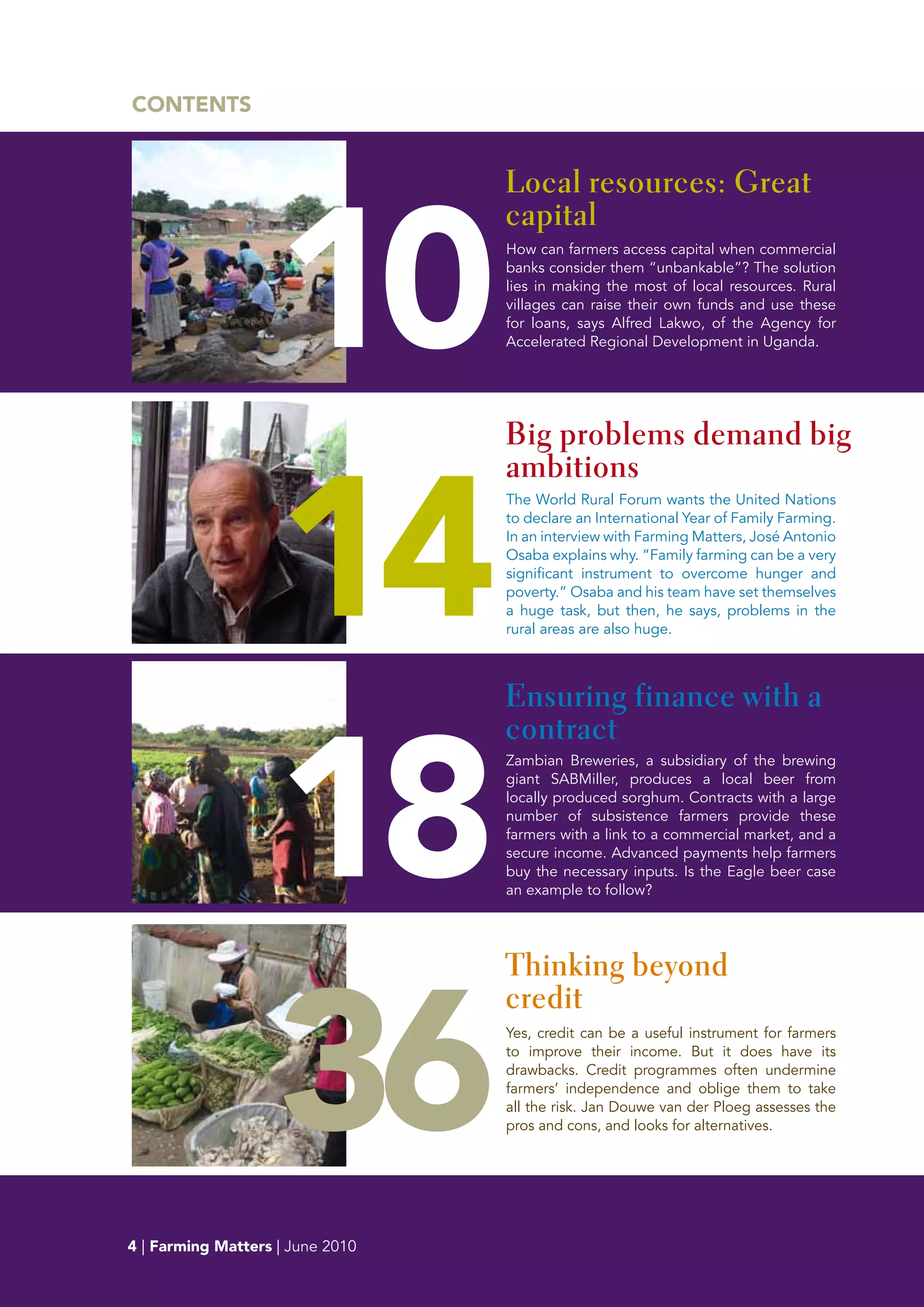 CONTENTS




                    10
                                  Local resources: Great
                                  capital
                                  How can farmers access capital when commercial
                                  banks consider them “unbankable”? The solution
                                  lies in making the most of local resources. Rural
                                  villages can raise their own funds and use these
                                  for loans, says Alfred Lakwo, of the Agency for
                                  Accelerated Regional Development in Uganda.




                                  Big problems demand big




                    14
                                  ambitions
                                  The World Rural Forum wants the United Nations
                                  to declare an International Year of Family Farming.
                                  In an interview with Farming Matters, José Antonio
                                  Osaba explains why. “Family farming can be a very
                                  significant instrument to overcome hunger and
                                  poverty.” Osaba and his team have set themselves
                                  a huge task, but then, he says, problems in the
                                  rural areas are also huge.



                                  Ensuring finance with a




                    18
                                  contract
                                  Zambian Breweries, a subsidiary of the brewing
                                  giant SABMiller, produces a local beer from
                                  locally produced sorghum. Contracts with a large
                                  number of subsistence farmers provide these
                                  farmers with a link to a commercial market, and a
                                  secure income. Advanced payments help farmers
                                  buy the necessary inputs. Is the Eagle beer case
                                  an example to follow?




                    36
                                  Thinking beyond
                                  credit
                                  Yes, credit can be a useful instrument for farmers
                                  to improve their income. But it does have its
                                  drawbacks. Credit programmes often undermine
                                  farmers’ independence and oblige them to take
                                  all the risk. Jan Douwe van der Ploeg assesses the
                                  pros and cons, and looks for alternatives.




5
4 | Farming Matters | June 2010
 