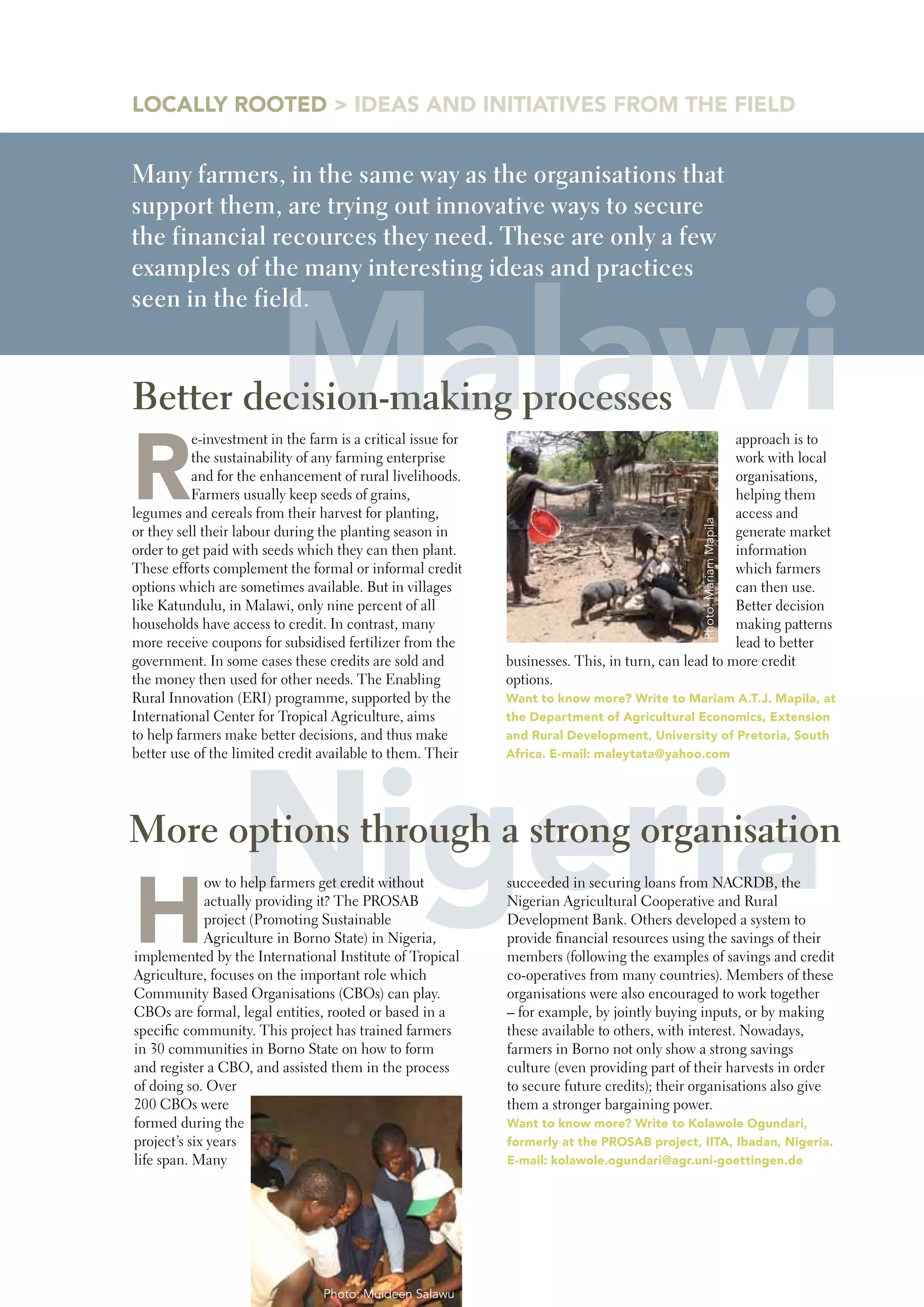 LOCALLY ROOTED > IDEAS AND INITIATIVES FROM THE FIELD


Many farmers, in the same way as the organisations that
support them, are trying out innovative ways to secure
the financial recources they need. These are only a few




                          Malawi
examples of the many interesting ideas and practices
seen in the field.


Better decision-making processes

R
           e-investment in the farm is a critical issue for                                           approach is to
           the sustainability of any farming enterprise                                               work with local
           and for the enhancement of rural livelihoods.                                              organisations,
           Farmers usually keep seeds of grains,                                                      helping them
legumes and cereals from their harvest for planting,                                                  access and




                                                                                               Photo: Mariam Mapila
or they sell their labour during the planting season in                                               generate market
order to get paid with seeds which they can then plant.                                               information
These efforts complement the formal or informal credit                                                which farmers
options which are sometimes available. But in villages                                                can then use.
like Katundulu, in Malawi, only nine percent of all                                                   Better decision
households have access to credit. In contrast, many                                                   making patterns
more receive coupons for subsidised fertilizer from the                                               lead to better
government. In some cases these credits are sold and          businesses. This, in turn, can lead to more credit
the money then used for other needs. The Enabling             options.
Rural Innovation (ERI) programme, supported by the            want to know more? write to Mariam A.T.J. Mapila, at
International Center for Tropical Agriculture, aims           the Department of Agricultural Economics, Extension
to help farmers make better decisions, and thus make          and Rural Development, University of pretoria, South




  Nigeria
better use of the limited credit available to them. Their     Africa. E-mail: maleytata@yahoo.com




More options through a strong organisation

H
             ow to help farmers get credit without            succeeded in securing loans from NACRDB, the
             actually providing it? The PROSAB                Nigerian Agricultural Cooperative and Rural
             project (Promoting Sustainable                   Development Bank. Others developed a system to
             Agriculture in Borno State) in Nigeria,          provide financial resources using the savings of their
implemented by the International Institute of Tropical        members (following the examples of savings and credit
Agriculture, focuses on the important role which              co-operatives from many countries). Members of these
Community Based Organisations (CBOs) can play.                organisations were also encouraged to work together
CBOs are formal, legal entities, rooted or based in a         – for example, by jointly buying inputs, or by making
specific community. This project has trained farmers          these available to others, with interest. Nowadays,
in 30 communities in Borno State on how to form               farmers in Borno not only show a strong savings
and register a CBO, and assisted them in the process          culture (even providing part of their harvests in order
of doing so. Over                                             to secure future credits); their organisations also give
200 CBOs were                                                 them a stronger bargaining power.
formed during the                                             want to know more? write to Kolawole Ogundari,
project’s six years                                           formerly at the pROSAb project, IITA, Ibadan, Nigeria.
life span. Many                                               E-mail: kolawole.ogundari@agr.uni-goettingen.de




                                  Photo: Muideen Salawu
 