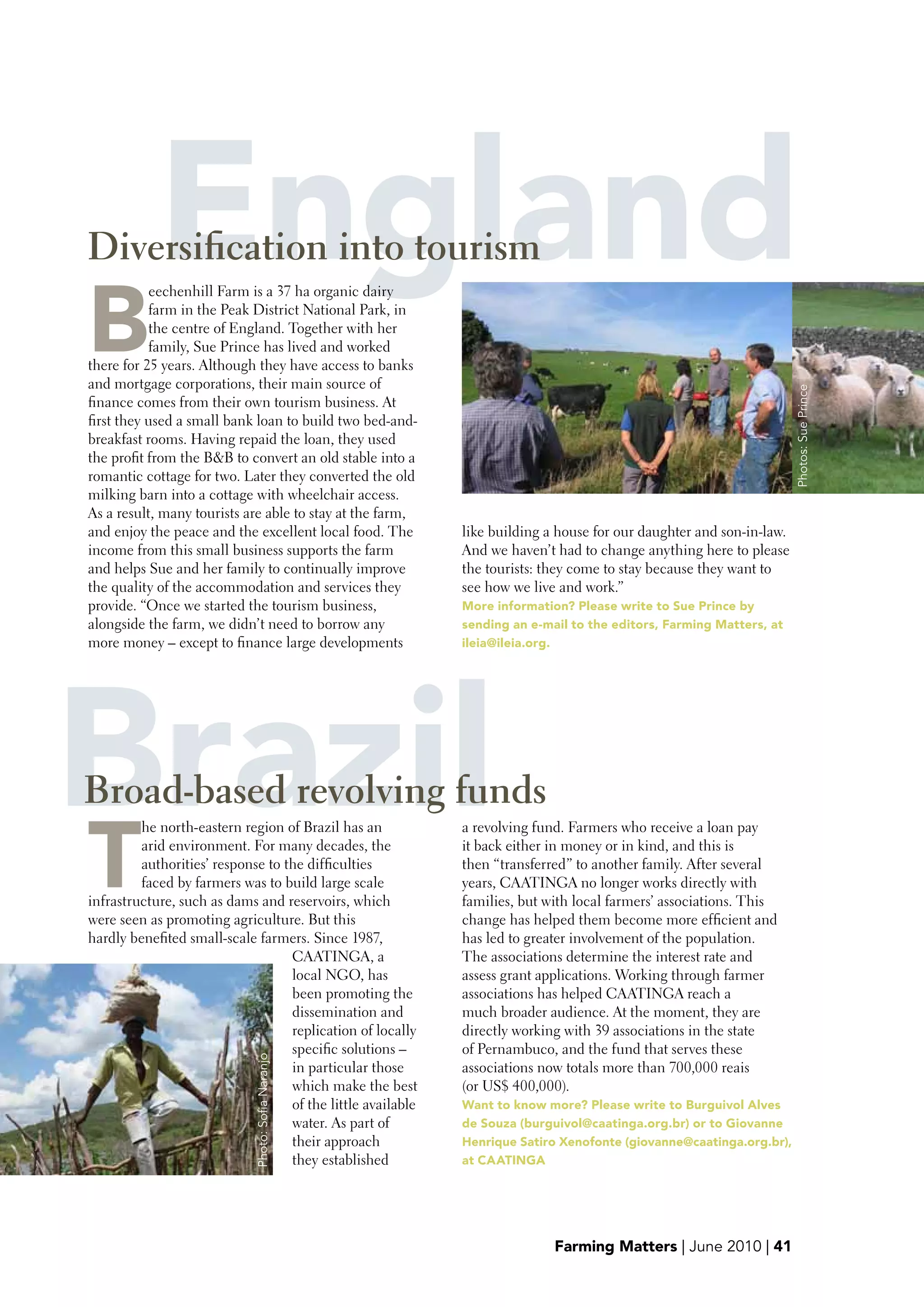 England
Diversification into tourism

b
           eechenhill Farm is a 37 ha organic dairy
           farm in the Peak District National Park, in
           the centre of England. Together with her
           family, Sue Prince has lived and worked
there for 25 years. Although they have access to banks
and mortgage corporations, their main source of




                                                                                                                      Photos: Sue Prince
finance comes from their own tourism business. At
first they used a small bank loan to build two bed-and-
breakfast rooms. Having repaid the loan, they used
the profit from the B&B to convert an old stable into a
romantic cottage for two. Later they converted the old
milking barn into a cottage with wheelchair access.
As a result, many tourists are able to stay at the farm,
and enjoy the peace and the excellent local food. The        like building a house for our daughter and son-in-law.
income from this small business supports the farm            And we haven’t had to change anything here to please
and helps Sue and her family to continually improve          the tourists: they come to stay because they want to
the quality of the accommodation and services they           see how we live and work.”
provide. “Once we started the tourism business,              More information? please write to Sue prince by
alongside the farm, we didn’t need to borrow any             sending an e-mail to the editors, Farming Matters, at
more money – except to finance large developments            ileia@ileia.org.




Brazil
Broad-based revolving funds

T
         he north-eastern region of Brazil has an
         arid environment. For many decades, the
         authorities’ response to the difficulties
         faced by farmers was to build large scale
                                                             a revolving fund. Farmers who receive a loan pay
                                                             it back either in money or in kind, and this is
                                                             then “transferred” to another family. After several
                                                             years, CAATINGA no longer works directly with
infrastructure, such as dams and reservoirs, which           families, but with local farmers’ associations. This
were seen as promoting agriculture. But this                 change has helped them become more efficient and
hardly benefited small-scale farmers. Since 1987,            has led to greater involvement of the population.
                                   CAATINGA, a               The associations determine the interest rate and
                                   local NGO, has            assess grant applications. Working through farmer
                                   been promoting the        associations has helped CAATINGA reach a
                                   dissemination and         much broader audience. At the moment, they are
                                   replication of locally    directly working with 39 associations in the state
                                   specific solutions –      of Pernambuco, and the fund that serves these
                             Photo: Sofia Naranjo




                                   in particular those       associations now totals more than 700,000 reais
                                   which make the best       (or US$ 400,000).
                                   of the little available   want to know more? please write to burguivol Alves
                                   water. As part of         de Souza (burguivol@caatinga.org.br) or to Giovanne
                                   their approach            Henrique Satiro Xenofonte (giovanne@caatinga.org.br),
                                   they established          at CAATINGA




                                                                            Farming Matters | June 2010 | 41
 
