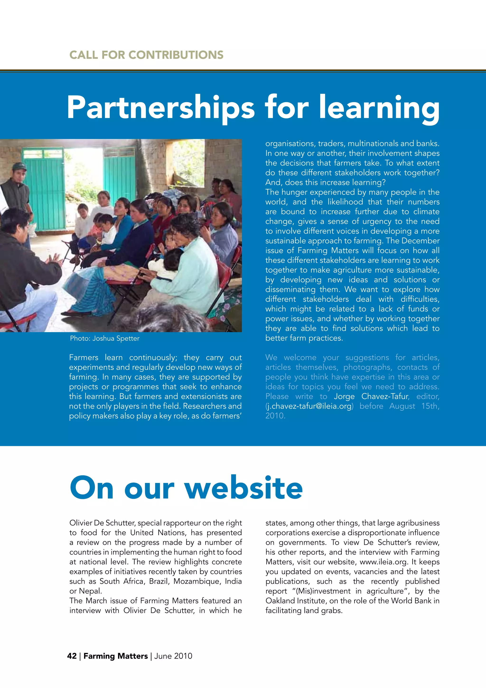 CALL FOR CONTRIbUTIONS




partnerships for learning
                                                       organisations, traders, multinationals and banks.
                                                       In one way or another, their involvement shapes
                                                       the decisions that farmers take. To what extent
                                                       do these different stakeholders work together?
                                                       And, does this increase learning?
                                                       The hunger experienced by many people in the
                                                       world, and the likelihood that their numbers
                                                       are bound to increase further due to climate
                                                       change, gives a sense of urgency to the need
                                                       to involve different voices in developing a more
                                                       sustainable approach to farming. The December
                                                       issue of Farming Matters will focus on how all
                                                       these different stakeholders are learning to work
                                                       together to make agriculture more sustainable,
                                                       by developing new ideas and solutions or
                                                       disseminating them. We want to explore how
                                                       different stakeholders deal with difficulties,
                                                       which might be related to a lack of funds or
                                                       power issues, and whether by working together
                                                       they are able to find solutions which lead to
Photo: Joshua Spetter                                  better farm practices.

Farmers learn continuously; they carry out             We welcome your suggestions for articles,
experiments and regularly develop new ways of          articles themselves, photographs, contacts of
farming. In many cases, they are supported by          people you think have expertise in this area or
projects or programmes that seek to enhance            ideas for topics you feel we need to address.
this learning. But farmers and extensionists are       Please write to Jorge Chavez-Tafur, editor,
not the only players in the field. Researchers and     (j.chavez-tafur@ileia.org) before August 15th,
policy makers also play a key role, as do farmers’     2010.




On our websiteg
Olivier De Schutter, special rapporteur on the right   states, among other things, that large agribusiness
to food for the United Nations, has presented          corporations exercise a disproportionate influence
a review on the progress made by a number of           on governments. To view De Schutter’s review,
countries in implementing the human right to food      his other reports, and the interview with Farming
at national level. The review highlights concrete      Matters, visit our website, www.ileia.org. It keeps
examples of initiatives recently taken by countries    you updated on events, vacancies and the latest
such as South Africa, Brazil, Mozambique, India        publications, such as the recently published
or Nepal.                                              report “(Mis)investment in agriculture”, by the
The March issue of Farming Matters featured an         Oakland Institute, on the role of the World Bank in
interview with Olivier De Schutter, in which he        facilitating land grabs.




42 | Farming Matters | June 2010
 