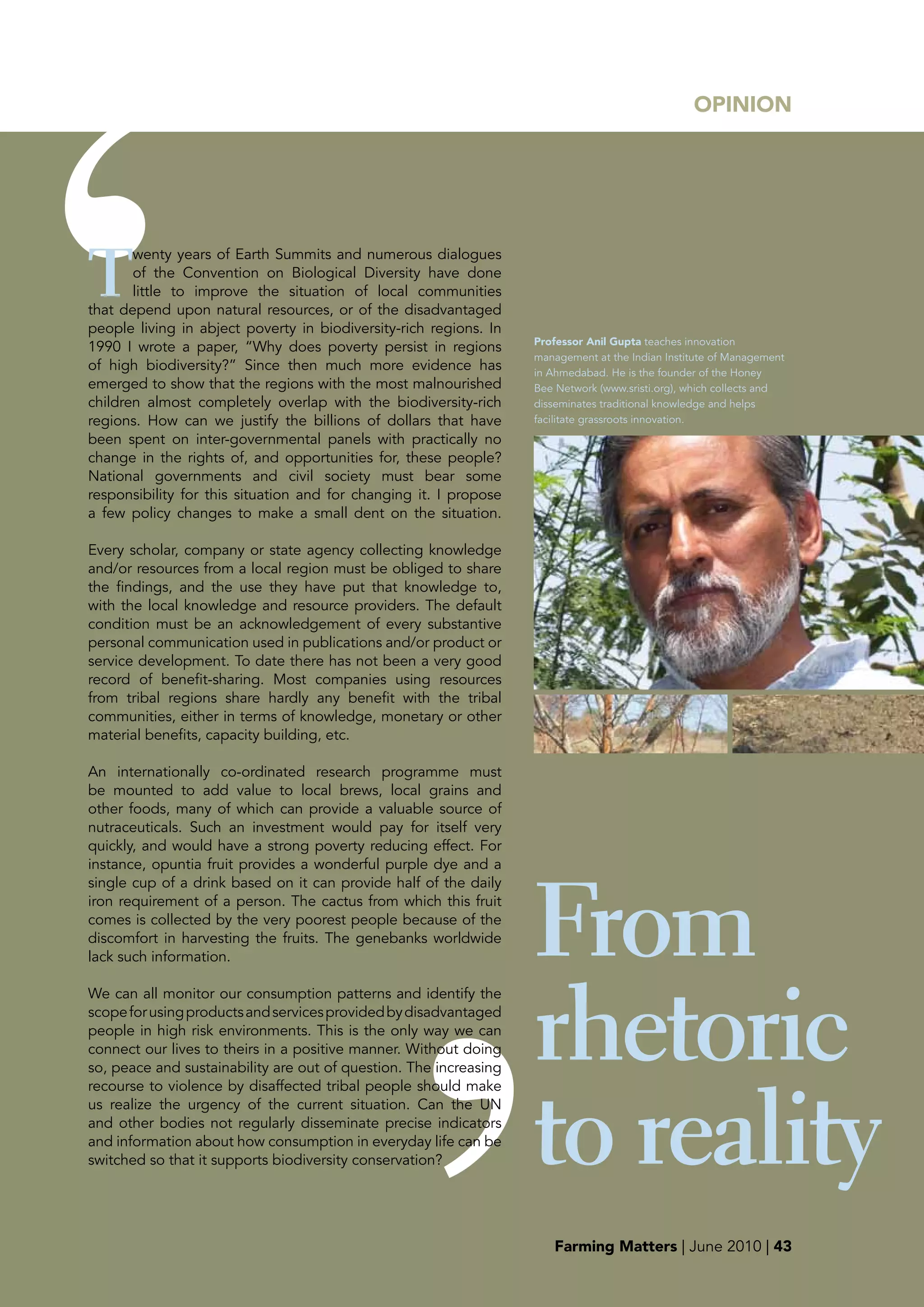 OpINION




T
       wenty years of Earth Summits and numerous dialogues
       of the Convention on Biological Diversity have done
       little to improve the situation of local communities
that depend upon natural resources, or of the disadvantaged
people living in abject poverty in biodiversity-rich regions. In
                                                                   professor Anil Gupta teaches innovation
1990 I wrote a paper, “Why does poverty persist in regions
                                                                   management at the Indian Institute of Management
of high biodiversity?” Since then much more evidence has           in Ahmedabad. He is the founder of the Honey
emerged to show that the regions with the most malnourished        Bee Network (www.sristi.org), which collects and
children almost completely overlap with the biodiversity-rich      disseminates traditional knowledge and helps
regions. How can we justify the billions of dollars that have      facilitate grassroots innovation.
been spent on inter-governmental panels with practically no
change in the rights of, and opportunities for, these people?
National governments and civil society must bear some
responsibility for this situation and for changing it. I propose
a few policy changes to make a small dent on the situation.

Every scholar, company or state agency collecting knowledge
and/or resources from a local region must be obliged to share
the findings, and the use they have put that knowledge to,
with the local knowledge and resource providers. The default
condition must be an acknowledgement of every substantive
personal communication used in publications and/or product or
service development. To date there has not been a very good
record of benefit-sharing. Most companies using resources
from tribal regions share hardly any benefit with the tribal
communities, either in terms of knowledge, monetary or other
material benefits, capacity building, etc.

An internationally co-ordinated research programme must
be mounted to add value to local brews, local grains and
other foods, many of which can provide a valuable source of
nutraceuticals. Such an investment would pay for itself very
quickly, and would have a strong poverty reducing effect. For




                                                                   From
instance, opuntia fruit provides a wonderful purple dye and a
single cup of a drink based on it can provide half of the daily
iron requirement of a person. The cactus from which this fruit
comes is collected by the very poorest people because of the
discomfort in harvesting the fruits. The genebanks worldwide
lack such information.




                                                                   rhetoric
We can all monitor our consumption patterns and identify the
scope for using products and services provided by disadvantaged
people in high risk environments. This is the only way we can
connect our lives to theirs in a positive manner. Without doing
so, peace and sustainability are out of question. The increasing




                                                                   to reality
recourse to violence by disaffected tribal people should make
us realize the urgency of the current situation. Can the UN
and other bodies not regularly disseminate precise indicators
and information about how consumption in everyday life can be
switched so that it supports biodiversity conservation?




                                                                      Farming Matters | June 2010 | 43
 